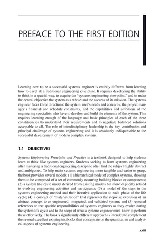 xxiii
Learning how to be a successful systems engineer is entirely different from learning
how to excel at a traditional engineering discipline. It requires developing the ability
to think in a special way, to acquire the “systems engineering viewpoint,” and to make
the central objective the system as a whole and the success of its mission. The systems
engineer faces three directions: the system user’s needs and concerns, the project man-
ager’s financial and schedule constraints, and the capabilities and ambitions of the
engineering specialists who have to develop and build the elements of the system. This
requires learning enough of the language and basic principles of each of the three
constituencies to understand their requirements and to negotiate balanced solutions
acceptable to all. The role of interdisciplinary leadership is the key contribution and
principal challenge of systems engineering and it is absolutely indispensable to the
successful development of modern complex systems.
1.1 OBJECTIVES
Systems Engineering Principles and Practice is a textbook designed to help students
learn to think like systems engineers. Students seeking to learn systems engineering
after mastering a traditional engineering discipline often find the subject highly abstract
and ambiguous. To help make systems engineering more tangible and easier to grasp,
the book provides several models: (1) a hierarchical model of complex systems, showing
them to be composed of a set of commonly occurring building blocks or components;
(2) a system life cycle model derived from existing models but more explicitly related
to evolving engineering activities and participants; (3) a model of the steps in the
systems engineering method and their iterative application to each phase of the life
cycle; (4) a concept of “materialization” that represents the stepwise evolution of an
abstract concept to an engineered, integrated, and validated system; and (5) repeated
references to the specific responsibilities of systems engineers as they evolve during
the system life cycle and to the scope of what a systems engineer must know to perform
these effectively. The book’s significantly different approach is intended to complement
the several excellent existing textbooks that concentrate on the quantitative and analyti-
cal aspects of systems engineering.
PREFACE TO THE FIRST EDITION
fpref02.indd xxiii
fpref02.indd xxiii 2/8/2011 3:49:24 PM
2/8/2011 3:49:24 PM
 