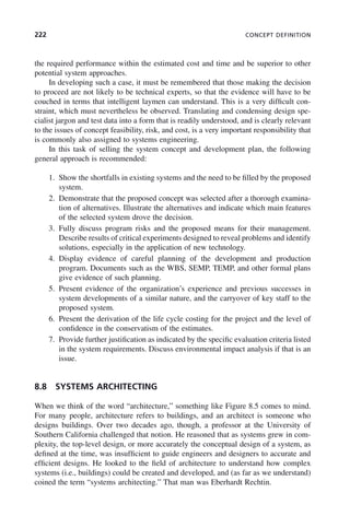 222 CONCEPT DEFINITION
the required performance within the estimated cost and time and be superior to other
potential system approaches.
In developing such a case, it must be remembered that those making the decision
to proceed are not likely to be technical experts, so that the evidence will have to be
couched in terms that intelligent laymen can understand. This is a very difficult con-
straint, which must nevertheless be observed. Translating and condensing design spe-
cialist jargon and test data into a form that is readily understood, and is clearly relevant
to the issues of concept feasibility, risk, and cost, is a very important responsibility that
is commonly also assigned to systems engineering.
In this task of selling the system concept and development plan, the following
general approach is recommended:
1. Show the shortfalls in existing systems and the need to be filled by the proposed
system.
2. Demonstrate that the proposed concept was selected after a thorough examina-
tion of alternatives. Illustrate the alternatives and indicate which main features
of the selected system drove the decision.
3. Fully discuss program risks and the proposed means for their management.
Describe results of critical experiments designed to reveal problems and identify
solutions, especially in the application of new technology.
4. Display evidence of careful planning of the development and production
program. Documents such as the WBS, SEMP, TEMP, and other formal plans
give evidence of such planning.
5. Present evidence of the organization’s experience and previous successes in
system developments of a similar nature, and the carryover of key staff to the
proposed system.
6. Present the derivation of the life cycle costing for the project and the level of
confidence in the conservatism of the estimates.
7. Provide further justification as indicated by the specific evaluation criteria listed
in the system requirements. Discuss environmental impact analysis if that is an
issue.
8.8 SYSTEMS ARCHITECTING
When we think of the word “architecture,” something like Figure 8.5 comes to mind.
For many people, architecture refers to buildings, and an architect is someone who
designs buildings. Over two decades ago, though, a professor at the University of
Southern California challenged that notion. He reasoned that as systems grew in com-
plexity, the top-level design, or more accurately the conceptual design of a system, as
defined at the time, was insufficient to guide engineers and designers to accurate and
efficient designs. He looked to the field of architecture to understand how complex
systems (i.e., buildings) could be created and developed, and (as far as we understand)
coined the term “systems architecting.” That man was Eberhardt Rechtin.
c08.indd 222
c08.indd 222 2/8/2011 11:04:59 AM
2/8/2011 11:04:59 AM
 