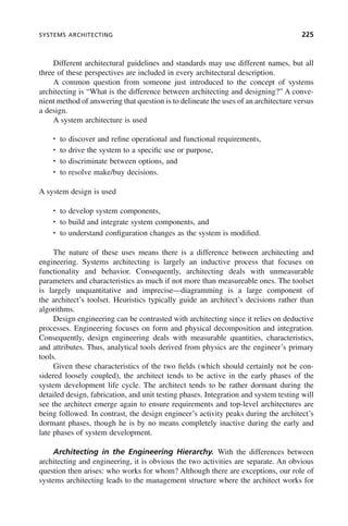 SYSTEMS ARCHITECTING 225
Different architectural guidelines and standards may use different names, but all
three of these perspectives are included in every architectural description.
A common question from someone just introduced to the concept of systems
architecting is “What is the difference between architecting and designing?” A conve-
nient method of answering that question is to delineate the uses of an architecture versus
a design.
A system architecture is used
• to discover and refine operational and functional requirements,
• to drive the system to a specific use or purpose,
• to discriminate between options, and
• to resolve make/buy decisions.
A system design is used
• to develop system components,
• to build and integrate system components, and
• to understand configuration changes as the system is modified.
The nature of these uses means there is a difference between architecting and
engineering. Systems architecting is largely an inductive process that focuses on
functionality and behavior. Consequently, architecting deals with unmeasurable
parameters and characteristics as much if not more than measureable ones. The toolset
is largely unquantitative and imprecise—diagramming is a large component of
the architect’s toolset. Heuristics typically guide an architect’s decisions rather than
algorithms.
Design engineering can be contrasted with architecting since it relies on deductive
processes. Engineering focuses on form and physical decomposition and integration.
Consequently, design engineering deals with measurable quantities, characteristics,
and attributes. Thus, analytical tools derived from physics are the engineer’s primary
tools.
Given these characteristics of the two fields (which should certainly not be con-
sidered loosely coupled), the architect tends to be active in the early phases of the
system development life cycle. The architect tends to be rather dormant during the
detailed design, fabrication, and unit testing phases. Integration and system testing will
see the architect emerge again to ensure requirements and top-level architectures are
being followed. In contrast, the design engineer’s activity peaks during the architect’s
dormant phases, though he is by no means completely inactive during the early and
late phases of system development.
Architecting in the Engineering Hierarchy. With the differences between
architecting and engineering, it is obvious the two activities are separate. An obvious
question then arises: who works for whom? Although there are exceptions, our role of
systems architecting leads to the management structure where the architect works for
c08.indd 225
c08.indd 225 2/8/2011 11:04:59 AM
2/8/2011 11:04:59 AM
 