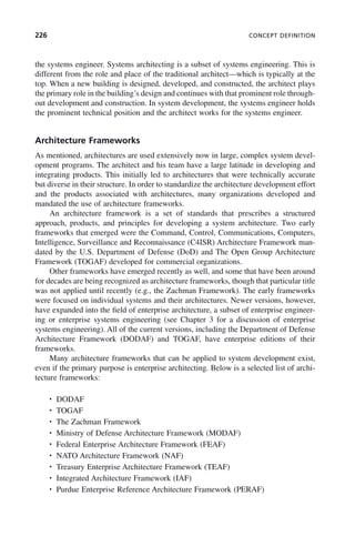 226 CONCEPT DEFINITION
the systems engineer. Systems architecting is a subset of systems engineering. This is
different from the role and place of the traditional architect—which is typically at the
top. When a new building is designed, developed, and constructed, the architect plays
the primary role in the building’s design and continues with that prominent role through-
out development and construction. In system development, the systems engineer holds
the prominent technical position and the architect works for the systems engineer.
Architecture Frameworks
As mentioned, architectures are used extensively now in large, complex system devel-
opment programs. The architect and his team have a large latitude in developing and
integrating products. This initially led to architectures that were technically accurate
but diverse in their structure. In order to standardize the architecture development effort
and the products associated with architectures, many organizations developed and
mandated the use of architecture frameworks.
An architecture framework is a set of standards that prescribes a structured
approach, products, and principles for developing a system architecture. Two early
frameworks that emerged were the Command, Control, Communications, Computers,
Intelligence, Surveillance and Reconnaissance (C4ISR) Architecture Framework man-
dated by the U.S. Department of Defense (DoD) and The Open Group Architecture
Framework (TOGAF) developed for commercial organizations.
Other frameworks have emerged recently as well, and some that have been around
for decades are being recognized as architecture frameworks, though that particular title
was not applied until recently (e.g., the Zachman Framework). The early frameworks
were focused on individual systems and their architectures. Newer versions, however,
have expanded into the field of enterprise architecture, a subset of enterprise engineer-
ing or enterprise systems engineering (see Chapter 3 for a discussion of enterprise
systems engineering). All of the current versions, including the Department of Defense
Architecture Framework (DODAF) and TOGAF, have enterprise editions of their
frameworks.
Many architecture frameworks that can be applied to system development exist,
even if the primary purpose is enterprise architecting. Below is a selected list of archi-
tecture frameworks:
• DODAF
• TOGAF
• The Zachman Framework
• Ministry of Defense Architecture Framework (MODAF)
• Federal Enterprise Architecture Framework (FEAF)
• NATO Architecture Framework (NAF)
• Treasury Enterprise Architecture Framework (TEAF)
• Integrated Architecture Framework (IAF)
• Purdue Enterprise Reference Architecture Framework (PERAF)
c08.indd 226
c08.indd 226 2/8/2011 11:04:59 AM
2/8/2011 11:04:59 AM
 