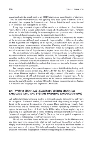228 CONCEPT DEFINITION
operational activity model, such as an IDEF0 diagram, or a combination of diagrams.
Thus, an architecture framework will typically have three layers of entities: a set of
viewpoints that compose the framework, a set of views that define each viewpoint, and
a set of models that can represent the view.
Every large system development effort must have a minimum set of architecture
views. Rarely will a system architecture contain all 52 architecture views. Pertinent
views are decided beforehand by the systems engineer and system architect, depending
on the intended communication and the appropriate stakeholders.
The key to developing successful system architectures is to understand the purpose
of the architecture. Although each system development effort is different, depending
on the magnitude and complexity of the system, all architectures have at least one
common purpose: to communicate information. Choosing which framework to use,
which viewpoints within the framework, which views within the viewpoint, and which
models within the view all depends on the purpose the architect is trying to achieve.
The existing frameworks define the superset of viewpoints and views that may be
included within the architecture. Within each view, the framework typically suggests
candidate models, which can be used to represent the view. A hallmark of the current
frameworks, however, is the flexibility inherent within each view. If the architect desires
to use a model not included in the candidate list, he can—as long as he does not violate
the overall framework constraints.
For example, many of the current frameworks were initially defined using tradi-
tional, structured analysis models (e.g., IDEF0, FFBD, data flow diagrams) to define
their views. However, engineers familiar with object-oriented (OO) models began to
use a combination of OO and structured analysis models to represent views. As the
trend increased, the organizations responsible for the common architecture frameworks
revised the available models to include OO models that can represent the views. Section
8.9 discusses two languages that implement OO models.
8.9 SYSTEM MODELING LANGUAGES: UNIFIED MODELING
LANGUAGE (UML) AND SYSTEMS MODELING LANGUAGE (SysML)
All architecture frameworks use models to represent aspects, perspectives, and views
of the system. Traditional models, like standard block diagramming techniques, are
based on the top-down decomposition of a system. These methods are typically func-
tionally based and are formed into a hierarchy of models representing attributes of the
system in increasing levels of detail. In the 1970s, when software engineering was
expanding at a significant rate, a formal modeling construct emerged and was called
“structured analysis and design” (SAAD). The term has been applied to systems in
general and is not restricted to software systems only.
Models that have been in use for decades resemble many of the SAAD constructs,
and they have been grouped into what we call traditional hierarchical methods, or
simply traditional systems modeling. This book uses many of the traditional models to
represent aspects of systems. This informal modeling language has evolved into an
excellent educational language for communicating principles and techniques.
c08.indd 228
c08.indd 228 2/8/2011 11:04:59 AM
2/8/2011 11:04:59 AM
 