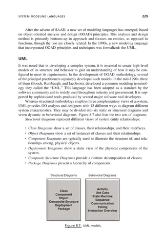 SYSTEM MODELING LANGUAGES 229
After the advent of SAAD, a new set of modeling languages has emerged, based
on object-oriented analysis and design (OOAD) principles. This analysis and design
method is primarily bottoms-up in approach and focuses on entities, as opposed to
functions, though the two are closely related. In the 1990s, a new modeling language
that incorporated OOAD principles and techniques was formalized: the UML.
UML
It was noted that in developing a complex system, it is essential to create high-level
models of its structure and behavior to gain an understanding of how it may be con-
figured to meet its requirements. In the development of OOAD methodology, several
of the principal practitioners separately developed such models. In the mid-1990s, three
of them (Booch, Rumbaugh, and Jacobson), developed a common modeling terminol-
ogy they called the “UML.” This language has been adopted as a standard by the
software community and is widely used throughout industry and government. It is sup-
ported by sophisticated tools produced by several major software tool developers.
Whereas structured methodology employs three complementary views of a system,
UML provides OO analysts and designers with 13 different ways to diagram different
system characteristics. They may be divided into six static or structural diagrams and
seven dynamic or behavioral diagrams. Figure 8.7 also lists the two sets of diagrams.
Structural diagrams represent different views of system entity relationships:
• Class Diagrams show a set of classes, their relationships, and their interfaces.
• Object Diagrams show a set of instances of classes and their relationships.
• Component Diagrams are typically used to illustrate the structure of, and rela-
tionships among, physical objects.
• Deployment Diagrams show a static view of the physical components of the
system.
• Composite Structure Diagrams provide a runtime decomposition of classes.
• Package Diagrams present a hierarchy of components.
Figure 8.7. UML models.
Structural Diagrams Behavioral Diagrams
Class
Activity
Use Case
Component
Object
Composite Structure
Deployment
State Machine
Sequence
Communication
Deployment
Package
Timing
Interaction Overview
c08.indd 229
c08.indd 229 2/8/2011 11:04:59 AM
2/8/2011 11:04:59 AM
 