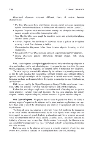 230 CONCEPT DEFINITION
Behavioral diagrams represent different views of system dynamic
characteristics.
• Use Case Diagrams show interrelations among a set of use cases representing
system functions that respond to interactions with external entities (“actors”).
• Sequence Diagrams show the interactions among a set of objects in executing a
system scenario, arranged in chronological order.
• State Machine Diagrams model the transition events and activities that change
the state of the system.
• Activity Diagrams are flowcharts of activities within a portion of the system
showing control flows between activities.
• Communication Diagrams define links between objects, focusing on their
interactions.
• Interaction Overview Diagrams are a mix of sequence and activity diagrams.
• Timing Diagrams present interactions between objects with timing
information.
UML class diagrams correspond approximately to entity relationship diagrams in
structural analysis, while state chart diagrams correspond to state transition diagrams.
Others, especially activity diagrams, are different views of functional flow diagrams.
The new language was quickly adopted by the software engineering community
as the de facto standard for representing software concepts and software-intensive
systems. Although the origins of the language are in the software world, recently, the
language has been used successfully in developing systems that include both hardware
and software.
UML is governed by the Object Management Group (OMG), a worldwide consor-
tium. UML will continue to evolve with new releases and added complexity.
Rather than providing examples and explanations to all of the diagrams, we present
some examples—several behavioral diagrams: the use case diagram, the activity
diagram, and the sequence diagram; and one structural diagram: the class diagram.
Use Case Diagram. We present the use case diagram first due to its utility in
defining a system’s operation. In software, and in some hardware applications, use cases
have been used to assist the identification and analysis of operational and functional
requirements.
The form of a use case diagram is shown in Figure 8.8, modeling the interaction
of an “actor” on the left side (represented by the stick figures) with a single use case
(represented by an oval), which leads to a subordinate activity (a separate use case),
while the other three interact with a second (external) actor. The arrows indicate the
initiation of the use case, not the flow of information. For example, the librarian actor
can initiate the “manage loans” use case. The “check-in book” use case may also initiate
the same use case.
Each use case in the diagram represents a separate sequence of activities and
events. UML defines a standard set of components for a use case, including
c08.indd 230
c08.indd 230 2/8/2011 11:05:00 AM
2/8/2011 11:05:00 AM
 