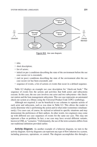 SYSTEM MODELING LANGUAGES 231
• title;
• short description;
• list of actors;
• initial (or pre-) conditions describing the state of the environment before the use
case occurs (or is executed);
• end (or post-) conditions describing the state of the environment after the use
case occurs (or has been executed); and
• sequence of events, a list of actions or events that occur in a defined sequence.
Table 8.2 displays an example use case description for “check-out book.” The
sequence of events lists the actions and activities that both actors and subsystems
execute. In this case, the use case involves one actor and two subsystems—the check-
out station and the loan management subsystem. This use case represents an automated
check-out system at a library using the Universal Product Code (UPC) symbology.
Although not required, it can be beneficial to use columns to separate actions of
each actor and subsystem, such as was done in Table 8.2. This allows the reader to
easily determine who is performing the action and in what order (sometimes simultane-
ously). Use cases can, of course, be stylized or tailored to specific situations and may
demonstrate the preferences of their authors. In other words, two engineers may come
up with different use case sequences of events for the same use case. This may not
represent a flaw or problem. In fact, a use case may have several different variants,
known in UML as “scenarios.” Unfortunately, the use of the term scenarios differs from
our traditional definition provided earlier.
Activity Diagram. As another example of a behavior diagram, we turn to the
activity diagram. Activity diagrams can represent any type of flow inherent in a system,
including processes, operations, or control. The diagram accomplishes this through a
Figure 8.8. Use case diagram.
Check-Out
Book
Check-In
Book
Manage
Loans
Send
Overdue
Notice
Maintain
Loan
Record
Librarian Library
Member
c08.indd 231
c08.indd 231 2/8/2011 11:05:00 AM
2/8/2011 11:05:00 AM
 