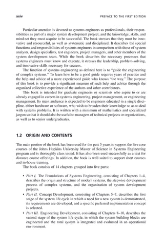 xxiv PREFACE TO THE FIRST EDITION
Particular attention is devoted to systems engineers as professionals, their respon-
sibilities as part of a major system development project, and the knowledge, skills, and
mind-set they must acquire to be successful. The book stresses that they must be inno-
vative and resourceful, as well as systematic and disciplined. It describes the special
functions and responsibilities of systems engineers in comparison with those of system
analysts, design specialists, test engineers, project managers, and other members of the
system development team. While the book describes the necessary processes that
systems engineers must know and execute, it stresses the leadership, problem-solving,
and innovative skills necessary for success.
The function of systems engineering as defined here is to “guide the engineering
of complex systems.” To learn how to be a good guide requires years of practice and
the help and advice of a more experienced guide who knows “the way.” The purpose
of this book is to provide a significant measure of such help and advice through the
organized collective experience of the authors and other contributors.
This book is intended for graduate engineers or scientists who aspire to or are
already engaged in careers in systems engineering, project management, or engineering
management. Its main audience is expected to be engineers educated in a single disci-
pline, either hardware or software, who wish to broaden their knowledge so as to deal
with systems problems. It is written with a minimum of mathematics and specialized
jargon so that it should also be useful to managers of technical projects or organizations,
as well as to senior undergraduates.
1.2 ORIGIN AND CONTENTS
The main portion of the book has been used for the past 5 years to support the five core
courses of the Johns Hopkins University Master of Science in Systems Engineering
program and is thoroughly class tested. It has also been used successfully as a text for
distance course offerings. In addition, the book is well suited to support short courses
and in-house training.
The book consists of 14 chapters grouped into five parts:
• Part I. The Foundations of Systems Engineering, consisting of Chapters 1–4,
describes the origin and structure of modern systems, the stepwise development
process of complex systems, and the organization of system development
projects.
• Part II. Concept Development, consisting of Chapters 5–7, describes the first
stage of the system life cycle in which a need for a new system is demonstrated,
its requirements are developed, and a specific preferred implementation concept
is selected.
• Part III. Engineering Development, consisting of Chapters 8–10, describes the
second stage of the system life cycle, in which the system building blocks are
engineered and the total system is integrated and evaluated in an operational
environment.
fpref02.indd xxiv
fpref02.indd xxiv 2/8/2011 3:49:24 PM
2/8/2011 3:49:24 PM
 