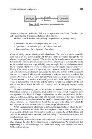 SYSTEM MODELING LANGUAGES 235
almost anything and, within the UML, can be represented in software. The class typi-
cally describes the structure and behavior of its objects.
Within a class definition, three primary components exist (among others):
• Attributes: the structural properties of the class;
• Operations: the behavior properties of the class; and
• Responsibilities: the obligations of the class.
Classes typically have relationships with other classes. The basic structural relationship
is known as an association. Figure 8.11 depicts a simple association between the two
classes, “employee” and “company.” The line linking the two classes can have an arrow;
however, if no arrow is present, then a bidirectional relationship is assumed. The nature
of the association can also be provided by using a triangle. The association is then read
like a sentence, “Employee works for company,” and “Company employs employee.”
Finally, if the author wants to designate the association as a numerical relationship, he
can use multiplicity. Multiplicity designates the numerical aspects of the association
and can be expressed with specific numbers or a series of shorthand notations. For
example, 0..2 means that any value between 0 and 2 can exist as part of the association.
The star symbol, *, is used as a wildcard symbol, and can be thought of as “many.”
Thus, in our example, both the star and the number “1” are used to represent the fact
that an employee works for only one company, and the company employs many
employees.
Two other relationship types between classes are generalization and dependency.
Generalization refers to a taxonomic relationship between a special, or specific, class
and a general class. Figure 8.12 depicts a generalization relationship between the three
classes, customer, corporate customer, and personal customer. In this case, both the
corporate and the personal customers are specific class types belonging to the general
class, customer. This relationship is depicted as an arrow with a large arrowhead. In
this diagram, the class attributes and operations are provided for each.
When a generalization relationship is defined, the specific classes inherit the attri-
butes and operations of the parent. Thus, the corporate customer class not only has its
own specific attributes and operation but would also contain the attributes Name and
Address, in addition to the operation, getCreditRating(). The same is true for the per-
sonal customer class.
Dependency is the third type of relationship and denotes the situation where one
class requires the other for its specification or implementation. We should note that
dependency is a relationship type that can be used among other elements within the
UML, not just classes.
Figure 8.11. Example of a class association.
Employee Company
Works for 1
* Employs
c08.indd 235
c08.indd 235 2/8/2011 11:05:00 AM
2/8/2011 11:05:00 AM
 