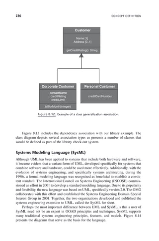 236 CONCEPT DEFINITION
Figure 8.12. Example of a class generalization association.
Customer
Name [1]
Address [0..1]
getCreditRating(): String
Corporate Customer
contactName
Personal Customer
contactName
creditRating
creditLimit
billforMonth(integer)
creditCardNumber
Figure 8.13 includes the dependency association with our library example. The
class diagram depicts several association types as presents a number of classes that
would be defined as part of the library check-out system.
Systems Modeling Language (SysML)
Although UML has been applied to systems that include both hardware and software,
it became evident that a variant form of UML, developed specifically for systems that
combine software and hardware, could be used more effectively. Additionally, with the
evolution of systems engineering, and specifically systems architecting, during the
1990s, a formal modeling language was recognized as beneficial to establish a consis-
tent standard. The International Council on Systems Engineering (INCOSE) commis-
sioned an effort in 2001 to develop a standard modeling language. Due to its popularity
and flexibility, the new language was based on UML, specifically version 2.0. The OMG
collaborated with this effort and established the Systems Engineering Domain Special
Interest Group in 2001. Together, the two organizations developed and published the
systems engineering extension to UML, called the SysML for short.
Perhaps the most important difference between UML and SysML is that a user of
SysML need not be an expert in OOAD principles and techniques. SysML supports
many traditional systems engineering principles, features, and models. Figure 8.14
presents the diagrams that serve as the basis for the language.
c08.indd 236
c08.indd 236 2/8/2011 11:05:00 AM
2/8/2011 11:05:00 AM
 