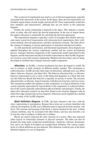 SYSTEM MODELING LANGUAGES 239
This system-level requirement may lead to a set of derived requirements, typically
associated with subsystems of the system. In the figure, three derived requirements are
included: engine thrust, aircraft weight, and aircraft lift. These requirements would also
have attributes and characteristics, although they are not shown in this particular
diagram.
Finally, the satisfy relationship is depicted in the figure. This indicates a mecha-
nism, or entity, that will satisfy the derived requirement. In the case of engine thrust,
the engine subsystem is responsible for satisfying the derived requirement.
The requirements diagram is typically a series of rectangles that identify and asso-
ciate many system-level requirements with subsystem-level requirements, their verifi-
cation methods, derived requirements, and their satisfaction concepts. The latter allows
the concept of mapping or tracing requirements to functional and physical entities.
As with operational, performance, and functional requirements, these diagrams are
updated throughout the systems engineering method and the system development
process. Linkages between components of the requirements model represented in this
diagram, and the functional and physical models represented in other SysML diagrams,
are crucial to successful systems engineering. Modern tools have been, and are being,
developed to facilitate these linkages between model components.
Allocation. In SysML, a formal mechanism has been developed to enable the
user to connect, or bind, elements of different models together. This mechanism is
called allocation. SysML provides three types of allocations, although users can define
others: behavior, structure, and object flow. The behavior allocation links, or allocates,
behavior (represented in one or more of the behavioral diagrams) to a block that real-
izes this behavior. Recall that behavior is typically an activity or action. The structure
allocation links, or allocates, logical structures with physical structures (and vice versa).
This mechanism enables the engineer to link components of a logical definition of the
system (typically represented by logical blocks) with components of a physical defini-
tion of the system (typically represented by physical blocks and packages). Finally, the
object flow allocation connects an item flow (found in the structure diagram) with an
object flow edge (found in the activity diagram). Allocation can be signified by a dashed
arrow in many of the SysML diagrams.
Block Definition Diagram. In UML, the basic element is the class, with the
object representing its instantiation. Because these terms are so closely identified with
software development, SysML uses a different name to represent its basic element—the
block. The structure and meaning of the block is almost identical to the class. A block
contains attributes, may be associated with other blocks, and may also describe a set
of activities that it conducts or behaviors it exhibits.
Blocks are used to represent the static structure of a system. They may represent
either logical (or functional) elements or physical elements. The latter can also be
divided into many types of physical manifestations—hardware, software, documenta-
tion, and so on. Figure 8.16 depicts an example block definition. The various compo-
nents of a block definition are also depicted. This definition would be part of the block
definition diagram (or sets of diagrams).
c08.indd 239
c08.indd 239 2/8/2011 11:05:01 AM
2/8/2011 11:05:01 AM
 