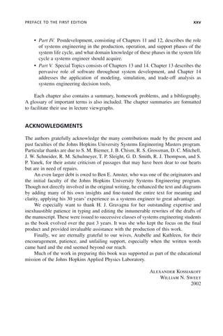 PREFACE TO THE FIRST EDITION xxv
• Part IV. Postdevelopment, consisting of Chapters 11 and 12, describes the role
of systems engineering in the production, operation, and support phases of the
system life cycle, and what domain knowledge of these phases in the system life
cycle a systems engineer should acquire.
• Part V. Special Topics consists of Chapters 13 and 14. Chapter 13 describes the
pervasive role of software throughout system development, and Chapter 14
addresses the application of modeling, simulation, and trade-off analysis as
systems engineering decision tools.
Each chapter also contains a summary, homework problems, and a bibliography.
A glossary of important terms is also included. The chapter summaries are formatted
to facilitate their use in lecture viewgraphs.
ACKNOWLEDGMENTS
The authors gratefully acknowledge the many contributions made by the present and
past faculties of the Johns Hopkins University Systems Engineering Masters program.
Particular thanks are due to S. M. Biemer, J. B. Chism, R. S. Grossman, D. C. Mitchell,
J. W. Schneider, R. M. Schulmeyer, T. P. Sleight, G. D. Smith, R. J. Thompson, and S.
P. Yanek, for their astute criticism of passages that may have been dear to our hearts
but are in need of repairs.
An even larger debt is owed to Ben E. Amster, who was one of the originators and
the initial faculty of the Johns Hopkins University Systems Engineering program.
Though not directly involved in the original writing, he enhanced the text and diagrams
by adding many of his own insights and fine-tuned the entire text for meaning and
clarity, applying his 30 years’ experience as a systems engineer to great advantage.
We especially want to thank H. J. Gravagna for her outstanding expertise and
inexhaustible patience in typing and editing the innumerable rewrites of the drafts of
the manuscript. These were issued to successive classes of systems engineering students
as the book evolved over the past 3 years. It was she who kept the focus on the final
product and provided invaluable assistance with the production of this work.
Finally, we are eternally grateful to our wives, Arabelle and Kathleen, for their
encouragement, patience, and unfailing support, especially when the written words
came hard and the end seemed beyond our reach.
Much of the work in preparing this book was supported as part of the educational
mission of the Johns Hopkins Applied Physics Laboratory.
Alexander Kossiakoff
William N. Sweet
2002
fpref02.indd xxv
fpref02.indd xxv 2/8/2011 3:49:24 PM
2/8/2011 3:49:24 PM
 