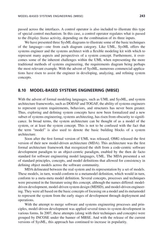 MODEL-BASED SYSTEMS ENGINEERING (MBSE) 243
passed across the interfaces. A control operator is also included to illustrate this type
of special control mechanism. In this case, a control operator regulates what is passed
to the Display Status activity, depending on the combination of its three inputs.
We have presented three SysML diagrams to illustrate some of the basic techniques
of the language—one from each diagram category. Like UML, SysML offers the
systems engineer and the systems architect with a flexible modeling kit with which to
represent many aspects and perspectives of a system concept. Furthermore, it over-
comes some of the inherent challenges within the UML when representing the more
traditional methods of systems engineering, the requirements diagram being perhaps
the most relevant example. With the advent of SysML, numerous commercial applica-
tions have risen to assist the engineer in developing, analyzing, and refining system
concepts.
8.10 MODEL-BASED SYSTEMS ENGINEERING (MBSE)
With the advent of formal modeling languages, such as UML and SysML, and system
architecture frameworks, such as DODAF and TOGAF, the ability of systems engineers
to represent system requirements, behaviors, and structures has never been greater.
Thus, exploring and defining system concepts have now been formalized and a new
subset of systems engineering, systems architecting, has risen from obscurity to signifi-
cance. In broad terms, the system architecture can be thought of as a model of the
system, or at least the system concept. This is not to be confused with the fact that
the term “model” is also used to denote the basic building blocks of a system
architecture.
Soon after the first formal version of UML was released, OMG released the first
version of their new model-driven architecture (MDA). This architecture was the first
formal architecture framework that recognized the shift from a code-centric software
development paradigm to an object-centric paradigm, enabled by the then de facto
standard for software engineering model languages, UML. The MDA presented a set
of standard principles, concepts, and model definitions that allowed for consistency in
defining object models across the software community.
MDA delineated between the real system and its representation by a set of models.
These models, in turn, would conform to a metamodel definition, which would in turn,
conform to a meta-meta model definition. Several concepts, processes and techniques
were presented in the literature using this concept, although the names differed: model-
driven development, model-driven system design (MDSD), and model-driven engineer-
ing. They were all based on the basic concepts of focusing on a model and its metamodel
to represent the system from the early stages of development through deployment and
operations.
With the attempt to merge software and systems engineering processes and prin-
ciples, model-driven development was applied several times to system development in
various forms. In 2007, these attempts (along with their techniques and concepts) were
grouped by INCOSE under the banner of MBSE. And with the release of the current
versions of SysML, this approach has continued to increase in popularity.
c08.indd 243
c08.indd 243 2/8/2011 11:05:02 AM
2/8/2011 11:05:02 AM
 