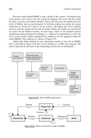 244 CONCEPT DEFINITION
The basic notion behind MBSE is that a model of the system is developed early
in the process and evolves over the system development life cycle until the model
becomes, in essence, the build-to baseline. Early in the life cycle, the models have low
levels of fidelity and are used primarily for decision making (not unlike the system
architecture in Section 8.8 above). As the system is developed, the level of fidelity
increases until the models can be used for design. Finally, the models are transformed
yet again into the build-to baseline. At each stage, similar to the standard systems
engineering method introduced in Chapter 4, a subprocess is performed to evolve the
set of system models. Baker introduced this subprocess for his approach (which he
called MDSD). This subprocess is shown in Figure 8.19.
Additionally, Baker defined an early information model, or view, for an MDSD.
This is provided in Figure 8.20 and is read similarly to a UML class diagram. The
arrows represent the direction of the relationship, not the flow of information.
Figure 8.19. Baker’s MDSD subprocesses.
Develop
requirements
Make technology.
design decisions and
identify alternatives
Build test
Formulate
articles
Test articles
Validate
models
models
Analyze test
and existing
against data
and analysis
data
Assess
compliance
with
requirements
Figure 8.20. Baker’s information model for MDSD.
Design Case
Executes
Represents
Validates
Specifies
Exercises
Component
Requirement Model
c08.indd 244
c08.indd 244 2/8/2011 11:05:02 AM
2/8/2011 11:05:02 AM
 