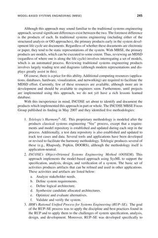 MODEL-BASED SYSTEMS ENGINEERING (MBSE) 245
Although this approach may sound familiar to the traditional systems engineering
approach, several significant differences exist between the two. The foremost difference
is the products of each. In traditional systems engineering (including either of the
structured analysis or OO approaches), the primary products early in the system devel-
opment life cycle are documents. Regardless of whether these documents are electronic
or paper, they tend to be static representations of the system. With MBSE, the primary
products are models, which can be executed to some extent. Thus, reviewing an MDSD
(regardless of where one is along the life cycle) involves interrogating a set of models,
which is an automated process. Reviewing traditional systems engineering products
involves largely reading text and diagrams (although modern representations and dis-
plays greatly assist in this).
Of course, there is a price for this ability. Additional computing resources (applica-
tions, databases, hardware, visualization, and networking) are required to facilitate the
MDSD effort. Currently, few of these resources are available, although more are in
development and should be available to engineers soon. Furthermore, until projects
are implemented using this approach, we do not yet have a rich lessons learned
database.
With this inexperience in mind, INCOSE set about to identify and document the
products which implemented this approach in part or whole. The INCOSE MBSE Focus
Group published its finding in May 2007 and they identified five methodologies:
1. Telelogic’s Harmony®
–SE. This proprietary methodology is modeled after the
products classical systems engineering “Vee” process, except that a require-
ments and model repository is established and updated during each step in the
process. Additionally, a test data repository is also established and updated to
track test cases and data. Several tools and applications have been developed
or revised to facilitate the harmony methodology. Telelogic produces several of
these (e.g., Rhapsody, Popkin, DOORS), although the methodology itself is
application-neutral.
2. INCOSE’s Object-Oriented Systems Engineering Method (OOSEM). This
approach implements the model-based approach using SysML to support the
specification, analysis, design, and verification of a system. The basic set of
activities produces artifacts that can be refined and used in other applications.
These activities and artifacts are listed below:
a. Analyze stakeholder needs.
b. Define system requirements.
c. Define logical architecture.
d. Synthesize candidate allocated architectures.
e. Optimize and evaluate alternatives.
f. Validate and verify the system.
3. IBM’s Rational Unified Process for Systems Engineering (RUP–SE). The goal
of the RUP–SE process was to apply the discipline and best practices found in
the RUP and to apply them to the challenges of system specification, analysis,
design, and development. Moreover, RUP–SE was developed specifically to
c08.indd 245
c08.indd 245 2/8/2011 11:05:02 AM
2/8/2011 11:05:02 AM
 
