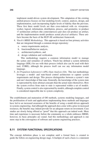246 CONCEPT DEFINITION
implement model-driven system development. This adaptation of the existing
unified process focuses on four modeling levels: context, analysis, design, and
implementation, each incorporating higher levels of fidelity than the previous.
These first three model levels are then cross-indexed with six viewpoints:
worker, logical, information, distribution, process, and geometric, to produce
17 architecture artifacts (the context/process pair does not produce an artifact,
and the implementation model produces actual physical artifacts). These arti-
facts become the basis of the RUP–SE architecture framework.
4. Vitech’s MBSE Methodology. This approach is based on four primary activities
that are integrated through a common design repository:
a. source requirements analysis,
b. functional/behavior analysis,
c. architecture/synthesis, and
d. design validation and verification.
This methodology requires a common information model to manage
the syntax and semantics of artifacts. Vitech has defined a system definition
language (SDL) for use with their process (which also can be used with their
tool, CORE), although the process itself can use any information model
language.
5. Jet Propulsion Laboratory’s (JPL) State Analysis (SA). This last methodology
leverages a model- and state-based control architecture to capture system
requirements and design. This process distinguishes between a system’s state
and one’s knowledge of that state. Generally, the knowledge of the system state
is represented by more abstract concepts than the actual states themselves. How
the system evolves from state to state is represented within a set of models.
Finally, system control is also represented by models, although complete control
is considered impossible due to system complexity.
The establishment and maturation of OO methods, systems modeling languages, and
the proliferation of tools and applications implementing those methods and languages
have led to an increased awareness of the benefits of using a model-driven approach
in systems engineering. And although the approach does come with a price in increased
resources, the benefits may indeed provide for an adequate return on investment. Case
studies are slowly being offered as “proof” that this approach can indeed work. More
time and experience is necessary before the community as a whole embraces MBSE;
however, its basic principles are sound. And this methodology and approach is one
more step in the convergence of software and systems engineering practices.
8.11 SYSTEM FUNCTIONAL SPECIFICATIONS
The concept definition phase is not complete until a formal basis is created to
guide the follow-on engineering design stage. A linchpin of such a basis is a statement
c08.indd 246
c08.indd 246 2/8/2011 11:05:02 AM
2/8/2011 11:05:02 AM
 