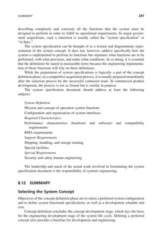 SUMMARY 247
describing completely and concisely all the functions that the system must be
designed to perform in order to fulfill its operational requirements. In major govern-
ment acquisitions, such a statement is usually called the “system specification” or
“A-Spec.”
The system specification can be thought of as a textual and diagrammatic repre-
sentation of the system concept. It does not, however, address specifically how the
system is implemented to perform its functions but stipulates what functions are to be
performed, with what precision, and under what conditions. In so doing, it is essential
that the definitions be stated in measurable terms because the engineering implementa-
tion of those functions will rely on these definitions.
While the preparation of system specifications is logically a part of the concept
definition phase, in a competitive acquisition process, it is usually prepared immediately
after the selection process by the successful contractor team. In commercial product
development, the process is not as formal but is similar in purpose.
The system specification document should address at least the following
subjects:
System Definition
Mission and concept of operation system functions
Configuration and organization of system interfaces
Required Characteristics
Performance characteristics (hardware and software) and compatibility
requirements
RMA requirements
Support Requirements
Shipping, handling, and storage training
Special facilities
Special Requirements
Security and safety human engineering
The leadership and much of the actual work involved in formulating the system
specification document is the responsibility of systems engineering.
8.12 SUMMARY
Selecting the System Concept
Objectives of the concept definition phase are to select a preferred system configuration
and to define system functional specifications, as well as a development schedule and
cost.
Concept definition concludes the concept development stage, which lays the basis
for the engineering development stage of the system life cycle. Defining a preferred
concept also provides a baseline for development and engineering.
c08.indd 247
c08.indd 247 2/8/2011 11:05:02 AM
2/8/2011 11:05:02 AM
 