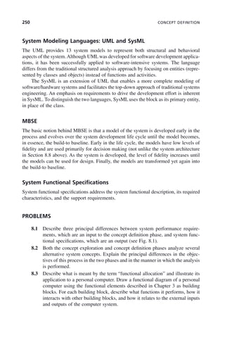 250 CONCEPT DEFINITION
System Modeling Languages: UML and SysML
The UML provides 13 system models to represent both structural and behavioral
aspects of the system. Although UML was developed for software development applica-
tions, it has been successfully applied to software-intensive systems. The language
differs from the traditional structured analysis approach by focusing on entities (repre-
sented by classes and objects) instead of functions and activities.
The SysML is an extension of UML that enables a more complete modeling of
software/hardware systems and facilitates the top-down approach of traditional systems
engineering. An emphasis on requirements to drive the development effort is inherent
in SysML. To distinguish the two languages, SysML uses the block as its primary entity,
in place of the class.
MBSE
The basic notion behind MBSE is that a model of the system is developed early in the
process and evolves over the system development life cycle until the model becomes,
in essence, the build-to baseline. Early in the life cycle, the models have low levels of
fidelity and are used primarily for decision making (not unlike the system architecture
in Section 8.8 above). As the system is developed, the level of fidelity increases until
the models can be used for design. Finally, the models are transformed yet again into
the build-to baseline.
System Functional Specifications
System functional specifications address the system functional description, its required
characteristics, and the support requirements.
PROBLEMS
8.1 Describe three principal differences between system performance require-
ments, which are an input to the concept definition phase, and system func-
tional specifications, which are an output (see Fig. 8.1).
8.2 Both the concept exploration and concept definition phases analyze several
alternative system concepts. Explain the principal differences in the objec-
tives of this process in the two phases and in the manner in which the analysis
is performed.
8.3 Describe what is meant by the term “functional allocation” and illustrate its
application to a personal computer. Draw a functional diagram of a personal
computer using the functional elements described in Chapter 3 as building
blocks. For each building block, describe what functions it performs, how it
interacts with other building blocks, and how it relates to the external inputs
and outputs of the computer system.
c08.indd 250
c08.indd 250 2/8/2011 11:05:02 AM
2/8/2011 11:05:02 AM
 