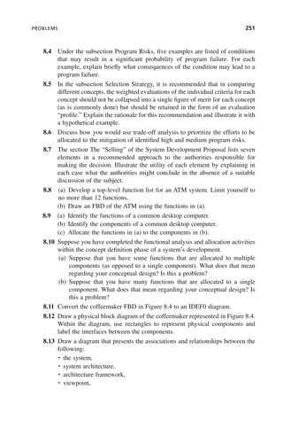 PROBLEMS 251
8.4 Under the subsection Program Risks, five examples are listed of conditions
that may result in a significant probability of program failure. For each
example, explain briefly what consequences of the condition may lead to a
program failure.
8.5 In the subsection Selection Strategy, it is recommended that in comparing
different concepts, the weighted evaluations of the individual criteria for each
concept should not be collapsed into a single figure of merit for each concept
(as is commonly done) but should be retained in the form of an evaluation
“profile.” Explain the rationale for this recommendation and illustrate it with
a hypothetical example.
8.6 Discuss how you would use trade-off analysis to prioritize the efforts to be
allocated to the mitigation of identified high and medium program risks.
8.7 The section The “Selling” of the System Development Proposal lists seven
elements in a recommended approach to the authorities responsible for
making the decision. Illustrate the utility of each element by explaining in
each case what the authorities might conclude in the absence of a suitable
discussion of the subject.
8.8 (a) Develop a top-level function list for an ATM system. Limit yourself to
no more than 12 functions.
(b) Draw an FBD of the ATM using the functions in (a).
8.9 (a) Identify the functions of a common desktop computer.
(b) Identify the components of a common desktop computer.
(c) Allocate the functions in (a) to the components in (b).
8.10 Suppose you have completed the functional analysis and allocation activities
within the concept definition phase of a system’s development.
(a) Suppose that you have some functions that are allocated to multiple
components (as opposed to a single component). What does that mean
regarding your conceptual design? Is this a problem?
(b) Suppose that you have many functions that are allocated to a single
component. What does that mean regarding your conceptual design? Is
this a problem?
8.11 Convert the coffeemaker FBD in Figure 8.4 to an IDEF0 diagram.
8.12 Draw a physical block diagram of the coffeemaker represented in Figure 8.4.
Within the diagram, use rectangles to represent physical components and
label the interfaces between the components.
8.13 Draw a diagram that presents the associations and relationships between the
following:
• the system,
• system architecture,
• architecture framework,
• viewpoint,
c08.indd 251
c08.indd 251 2/8/2011 11:05:02 AM
2/8/2011 11:05:02 AM
 
