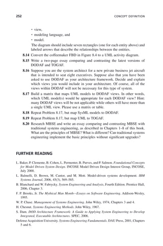 252 CONCEPT DEFINITION
• view,
• modeling language, and
• model.
The diagram should include seven rectangles (one for each entity above) and
labeled arrows that describe the relationships between the entities.
8.14 Convert the coffeemaker FBD in Figure 8.4 to a UML activity diagram.
8.15 Write a two-page essay comparing and contrasting the latest versions of
DODAF and TOGAF.
8.16 Suppose you are the system architect for a new private business jet aircraft
that is intended to seat eight executives. Suppose also that you have been
asked to use DODAF as your architecture framework. Decide and explain
which views you would include in your architecture. Of course, all of the
views within DODAF will not be necessary for this type of system.
8.17 Build a matrix that maps UML models to DODAF views. In other words,
which UML model(s) would be appropriate for each DODAF view? Hint:
many DODAF views will be not applicable while others will have more than
a single UML view. Please use a matrix or table.
8.18 Repeat Problem 8.17, but map SysML models to DODAF.
8.19 Repeat Problem 8.17, but map UML to TOGAF.
8.20 Research MBSE and write an essay comparing and contrasting MBSE with
traditional systems engineering, as described in Chapters 1–8 of this book.
What are the principles of MBSE? What is different? Can traditional systems
engineering implement the basic principles without significant upgrades?
FURTHER READING
L. Baker, P. Clemente, B. Cohen, L. Permenter, B. Purves, and P. Salmon. Foundational Concepts
for Model Driven System Design. INCOSE Model Driven Design Interest Group, INCOSE,
July 2000.
L. Balmelli, D. Brown, M. Cantor, and M. Mott. Model-driven systems development. IBM
Systems Journal, 2006, 45(3), 569–585.
B. Blanchard and W. Fabrycky. System Engineering and Analysis, Fourth Edition. Prentice Hall,
2006, Chapter 3.
F. P. Brooks, Jr. The Mythical Man Month—Essays on Software Engineering. Addison-Wesley,
1995.
W. P. Chase. Management of Systems Engineering. John Wiley, 1974, Chapters 3 and 4.
H. Chesnut. Systems Engineering Methods. John Wiley, 1967.
S. Dam. DOD Architecture Framework: A Guide to Applying System Engineering to Develop
Integrated, Executable Architectures. SPEC, 2006.
Defense Acquisition University. Systems Engineering Fundamentals. DAU Press, 2001, Chapters
5 and 6.
c08.indd 252
c08.indd 252 2/8/2011 11:05:02 AM
2/8/2011 11:05:02 AM
 