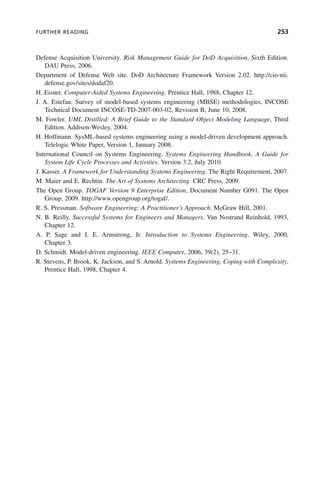 FURTHER READING 253
Defense Acquisition University. Risk Management Guide for DoD Acquisition, Sixth Edition.
DAU Press, 2006.
Department of Defense Web site. DoD Architecture Framework Version 2.02. http://cio-nii.
defense.gov/sites/dodaf20.
H. Eisner. Computer-Aided Systems Engineering. Prentice Hall, 1988, Chapter 12.
J. A. Estefan. Survey of model-based systems engineering (MBSE) methodologies, INCOSE
Technical Document INCOSE-TD-2007-003-02, Revision B, June 10, 2008.
M. Fowler. UML Distilled: A Brief Guide to the Standard Object Modeling Language, Third
Edition. Addison-Wesley, 2004.
H. Hoffmann. SysML-based systems engineering using a model-driven development approach.
Telelogic White Paper, Version 1, January 2008.
International Council on Systems Engineering. Systems Engineering Handbook. A Guide for
System Life Cycle Processes and Activities. Version 3.2, July 2010.
J. Kasser. A Framework for Understanding Systems Engineering. The Right Requirement, 2007.
M. Maier and E. Rechtin. The Art of Systems Architecting. CRC Press, 2009.
The Open Group. TOGAF Version 9 Enterprise Edition, Document Number G091. The Open
Group, 2009. http://www.opengroup.org/togaf/.
R. S. Pressman. Software Engineering: A Practitioner’s Approach. McGraw Hill, 2001.
N. B. Reilly. Successful Systems for Engineers and Managers. Van Nostrand Reinhold, 1993,
Chapter 12.
A. P. Sage and J. E. Armstrong, Jr. Introduction to Systems Engineering. Wiley, 2000,
Chapter 3.
D. Schmidt. Model-driven engineering. IEEE Computer, 2006, 39(2), 25–31.
R. Stevens, P. Brook, K. Jackson, and S. Arnold. Systems Engineering, Coping with Complexity.
Prentice Hall, 1998, Chapter 4.
c08.indd 253
c08.indd 253 2/8/2011 11:05:02 AM
2/8/2011 11:05:02 AM
 