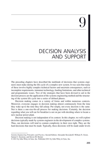 255
The preceding chapters have described the multitude of decisions that systems engi-
neers must make during the life cycle of a complex new system. It was seen that many
of these involve highly complex technical factors and uncertain consequences, such as
incomplete requirements, immature technology, funding limitations, and other technical
and programmatic issues. Two of the strategies that have been devised to aid in the
decision process are the application of the systems engineering method and the structur-
ing of the system life cycle into a series of defined phases.
Decision making comes in a variety of forms and within numerous contexts.
Moreover, everyone engages in decision making almost continuously from the time
they wake up to the time they fall asleep. Put simply, not every decision is the same.
Nor is there a one-size-fits-all process for making decisions. Certainly, the decision
regarding what you will eat for breakfast is not on par with deciding where to locate a
new nuclear power plant.
Decision making is not independent of its context. In this chapter, we will explore
decisions typically made by systems engineers in the development of complex systems.
Thus, our decisions will tend to contain complexity in their own right. They are the
hard decisions that must be made. Typically, these decisions will be made under levels
9
DECISION ANALYSIS
AND SUPPORT
Systems Engineering Principles and Practice, Second Edition. Alexander Kossiakoff, William N. Sweet,
Samuel J. Seymour, and Steven M. Biemer
© 2011 by John Wiley & Sons, Inc. Published 2011 by John Wiley & Sons, Inc.
c09.indd 255
c09.indd 255 2/8/2011 11:05:14 AM
2/8/2011 11:05:14 AM
 