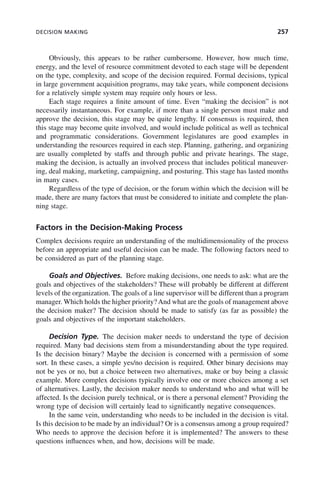 DECISION MAKING 257
Obviously, this appears to be rather cumbersome. However, how much time,
energy, and the level of resource commitment devoted to each stage will be dependent
on the type, complexity, and scope of the decision required. Formal decisions, typical
in large government acquisition programs, may take years, while component decisions
for a relatively simple system may require only hours or less.
Each stage requires a finite amount of time. Even “making the decision” is not
necessarily instantaneous. For example, if more than a single person must make and
approve the decision, this stage may be quite lengthy. If consensus is required, then
this stage may become quite involved, and would include political as well as technical
and programmatic considerations. Government legislatures are good examples in
understanding the resources required in each step. Planning, gathering, and organizing
are usually completed by staffs and through public and private hearings. The stage,
making the decision, is actually an involved process that includes political maneuver-
ing, deal making, marketing, campaigning, and posturing. This stage has lasted months
in many cases.
Regardless of the type of decision, or the forum within which the decision will be
made, there are many factors that must be considered to initiate and complete the plan-
ning stage.
Factors in the Decision-Making Process
Complex decisions require an understanding of the multidimensionality of the process
before an appropriate and useful decision can be made. The following factors need to
be considered as part of the planning stage.
Goals and Objectives. Before making decisions, one needs to ask: what are the
goals and objectives of the stakeholders? These will probably be different at different
levels of the organization. The goals of a line supervisor will be different than a program
manager. Which holds the higher priority?And what are the goals of management above
the decision maker? The decision should be made to satisfy (as far as possible) the
goals and objectives of the important stakeholders.
Decision Type. The decision maker needs to understand the type of decision
required. Many bad decisions stem from a misunderstanding about the type required.
Is the decision binary? Maybe the decision is concerned with a permission of some
sort. In these cases, a simple yes/no decision is required. Other binary decisions may
not be yes or no, but a choice between two alternatives, make or buy being a classic
example. More complex decisions typically involve one or more choices among a set
of alternatives. Lastly, the decision maker needs to understand who and what will be
affected. Is the decision purely technical, or is there a personal element? Providing the
wrong type of decision will certainly lead to significantly negative consequences.
In the same vein, understanding who needs to be included in the decision is vital.
Is this decision to be made by an individual? Or is a consensus among a group required?
Who needs to approve the decision before it is implemented? The answers to these
questions influences when, and how, decisions will be made.
c09.indd 257
c09.indd 257 2/8/2011 11:05:14 AM
2/8/2011 11:05:14 AM
 