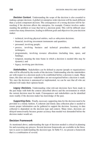 258 DECISION ANALYSIS AND SUPPORT
Decision Context. Understanding the scope of the decision is also essential to
making a proper decision. A global (or enterprise-wide) decision will be much different
than a system component decision. The consequences of a wrong decision will be far-
reaching if the decision affects the enterprise, for example. Context involves under-
standing the problem or issue that led to a decision point. This will be difficult since
context has many dimensions, leading to different goals and objectives for your decision
maker:
• technical, involving physical entities, such as subsystem decisions;
• financial, involving investment instruments and quantities;
• personnel, involving people;
• process, involving business and technical procedures, methods, and
techniques;
• programmatic, involving resource allocations (including time, space, and
funding);
• temporal, meaning the time frame in which a decision is needed (this may be
dynamic); and
• legacy, involving past decisions.
Stakeholders. Stakeholders can be defined as anyone (people or organizations)
who will be affected by the results of the decision. Understanding who the stakeholders
are with respect to a decision needs to be established before a decision is made. Many
times, this does not occur—stakeholders are not recognized before a decision is made.
Yet, once the decision is announced or implemented, we can be sure that all who are
affected will make their opinion heard.
Legacy Decisions. Understanding what relevant decisions have been made in
the past helps with both the context (described above) and the environment in which
the current decision must be made. Consequences and stakeholders can be identified
more readily if the decision maker has knowledge of the past.
Supporting Data. Finally, necessary supporting data for the decision need to be
provided in a timely fashion. A coherent and timely data collection plan is needed to
ensure proper information can be gathered to support the decision. Accuracy in data
collected is dependent on the decision type and context. Many times, decisions are
delayed unnecessarily because greater accuracy than needed was demanded before the
decision maker would act.
Decision Framework
As mentioned above, understanding the type of decision needed is critical in planning
for and executing any process. Several decision frameworks are available in the litera-
ture to assist in understanding the decision type. In Table 9.1, we present a framework
that is a combination of several.
c09.indd 258
c09.indd 258 2/8/2011 11:05:14 AM
2/8/2011 11:05:14 AM
 
