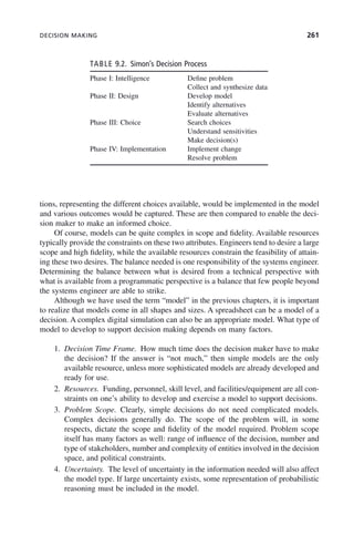 DECISION MAKING 261
tions, representing the different choices available, would be implemented in the model
and various outcomes would be captured. These are then compared to enable the deci-
sion maker to make an informed choice.
Of course, models can be quite complex in scope and fidelity. Available resources
typically provide the constraints on these two attributes. Engineers tend to desire a large
scope and high fidelity, while the available resources constrain the feasibility of attain-
ing these two desires. The balance needed is one responsibility of the systems engineer.
Determining the balance between what is desired from a technical perspective with
what is available from a programmatic perspective is a balance that few people beyond
the systems engineer are able to strike.
Although we have used the term “model” in the previous chapters, it is important
to realize that models come in all shapes and sizes. A spreadsheet can be a model of a
decision. A complex digital simulation can also be an appropriate model. What type of
model to develop to support decision making depends on many factors.
1. Decision Time Frame. How much time does the decision maker have to make
the decision? If the answer is “not much,” then simple models are the only
available resource, unless more sophisticated models are already developed and
ready for use.
2. Resources. Funding, personnel, skill level, and facilities/equipment are all con-
straints on one’s ability to develop and exercise a model to support decisions.
3. Problem Scope. Clearly, simple decisions do not need complicated models.
Complex decisions generally do. The scope of the problem will, in some
respects, dictate the scope and fidelity of the model required. Problem scope
itself has many factors as well: range of influence of the decision, number and
type of stakeholders, number and complexity of entities involved in the decision
space, and political constraints.
4. Uncertainty. The level of uncertainty in the information needed will also affect
the model type. If large uncertainty exists, some representation of probabilistic
reasoning must be included in the model.
TABLE 9.2. Simon’s Decision Process
Phase I: Intelligence Define problem
Collect and synthesize data
Phase II: Design Develop model
Identify alternatives
Evaluate alternatives
Phase III: Choice Search choices
Understand sensitivities
Make decision(s)
Phase IV: Implementation Implement change
Resolve problem
c09.indd 261
c09.indd 261 2/8/2011 11:05:14 AM
2/8/2011 11:05:14 AM
 