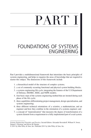 1
Part I provides a multidimensional framework that interrelates the basic principles of
systems engineering, and helps to organize the areas of knowledge that are required to
master this subject. The dimensions of this framework include
1. a hierarchical model of the structure of complex systems;
2. a set of commonly occurring functional and physical system building blocks;
3. a systems engineering life cycle, integrating the features of the U.S Department
of Defense, ISO/IEC, IEEE, and NSPE models;
4. four basic steps of the systems engineering method that are iterated during each
phase of the life cycle;
5. three capabilities differentiating project management, design specialization, and
systems engineering;
6. three different technical orientations of a scientist, a mathematician, and an
engineer and how they combine in the orientation of a systems engineer; and
7. a concept of “materialization” that measures the degree of transformation of a
system element from a requirement to a fully implemented part of a real system.
PART I
FOUNDATIONS OF SYSTEMS
ENGINEERING
Systems Engineering Principles and Practice, Second Edition. Alexander Kossiakoff, William N. Sweet,
Samuel J. Seymour, and Steven M. Biemer
© 2011 by John Wiley & Sons, Inc. Published 2011 by John Wiley & Sons, Inc.
p01.indd 1
p01.indd 1 2/9/2011 4:16:37 PM
2/9/2011 4:16:37 PM
 