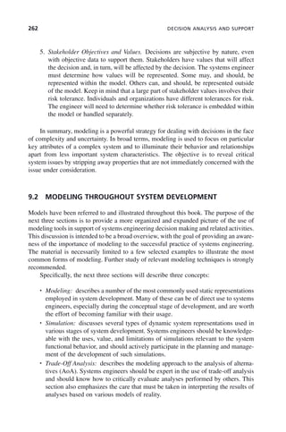 262 DECISION ANALYSIS AND SUPPORT
5. Stakeholder Objectives and Values. Decisions are subjective by nature, even
with objective data to support them. Stakeholders have values that will affect
the decision and, in turn, will be affected by the decision. The systems engineer
must determine how values will be represented. Some may, and should, be
represented within the model. Others can, and should, be represented outside
of the model. Keep in mind that a large part of stakeholder values involves their
risk tolerance. Individuals and organizations have different tolerances for risk.
The engineer will need to determine whether risk tolerance is embedded within
the model or handled separately.
In summary, modeling is a powerful strategy for dealing with decisions in the face
of complexity and uncertainty. In broad terms, modeling is used to focus on particular
key attributes of a complex system and to illuminate their behavior and relationships
apart from less important system characteristics. The objective is to reveal critical
system issues by stripping away properties that are not immediately concerned with the
issue under consideration.
9.2 MODELING THROUGHOUT SYSTEM DEVELOPMENT
Models have been referred to and illustrated throughout this book. The purpose of the
next three sections is to provide a more organized and expanded picture of the use of
modeling tools in support of systems engineering decision making and related activities.
This discussion is intended to be a broad overview, with the goal of providing an aware-
ness of the importance of modeling to the successful practice of systems engineering.
The material is necessarily limited to a few selected examples to illustrate the most
common forms of modeling. Further study of relevant modeling techniques is strongly
recommended.
Specifically, the next three sections will describe three concepts:
• Modeling: describes a number of the most commonly used static representations
employed in system development. Many of these can be of direct use to systems
engineers, especially during the conceptual stage of development, and are worth
the effort of becoming familiar with their usage.
• Simulation: discusses several types of dynamic system representations used in
various stages of system development. Systems engineers should be knowledge-
able with the uses, value, and limitations of simulations relevant to the system
functional behavior, and should actively participate in the planning and manage-
ment of the development of such simulations.
• Trade-Off Analysis: describes the modeling approach to the analysis of alterna-
tives (AoA). Systems engineers should be expert in the use of trade-off analysis
and should know how to critically evaluate analyses performed by others. This
section also emphasizes the care that must be taken in interpreting the results of
analyses based on various models of reality.
c09.indd 262
c09.indd 262 2/8/2011 11:05:14 AM
2/8/2011 11:05:14 AM
 