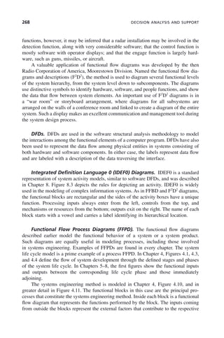 268 DECISION ANALYSIS AND SUPPORT
functions, however, it may be inferred that a radar installation may be involved in the
detection function, along with very considerable software; that the control function is
mostly software with operator displays; and that the engage function is largely hard-
ware, such as guns, missiles, or aircraft.
A valuable application of functional flow diagrams was developed by the then
Radio Corporation of America, Moorestown Division. Named the functional flow dia-
grams and descriptions (F2
D2
), the method is used to diagram several functional levels
of the system hierarchy, from the system level down to subcomponents. The diagrams
use distinctive symbols to identify hardware, software, and people functions, and show
the data that flow between system elements. An important use of F2
D2
diagrams is in
a “war room” or storyboard arrangement, where diagrams for all subsystems are
arranged on the walls of a conference room and linked to create a diagram of the entire
system. Such a display makes an excellent communication and management tool during
the system design process.
DFDs. DFDs are used in the software structural analysis methodology to model
the interactions among the functional elements of a computer program. DFDs have also
been used to represent the data flow among physical entities in systems consisting of
both hardware and software components. In either case, the labels represent data flow
and are labeled with a description of the data traversing the interface.
Integrated Definition Language 0 (IDEF0) Diagrams. IDEF0 is a standard
representation of system activity models, similar to software DFDs, and was described
in Chapter 8. Figure 8.3 depicts the rules for depicting an activity. IDEF0 is widely
used in the modeling of complex information systems. As in FFBD and F2
D2
diagrams,
the functional blocks are rectangular and the sides of the activity boxes have a unique
function. Processing inputs always enter from the left, controls from the top, and
mechanisms or resources from the bottom; outputs exit on the right. The name of each
block starts with a vowel and carries a label identifying its hierarchical location.
Functional Flow Process Diagrams (FFPD). The functional flow diagrams
described earlier model the functional behavior of a system or a system product.
Such diagrams are equally useful in modeling processes, including those involved
in systems engineering. Examples of FFPDs are found in every chapter. The system
life cycle model is a prime example of a process FFPD. In Chapter 4, Figures 4.1, 4.3,
and 4.4 define the flow of system development through the defined stages and phases
of the system life cycle. In Chapters 5–8, the first figures show the functional inputs
and outputs between the corresponding life cycle phase and those immediately
adjoining.
The systems engineering method is modeled in Chapter 4, Figure 4.10, and in
greater detail in Figure 4.11. The functional blocks in this case are the principal pro-
cesses that constitute the systems engineering method. Inside each block is a functional
flow diagram that represents the functions performed by the block. The inputs coming
from outside the blocks represent the external factors that contribute to the respective
c09.indd 268
c09.indd 268 2/8/2011 11:05:15 AM
2/8/2011 11:05:15 AM
 