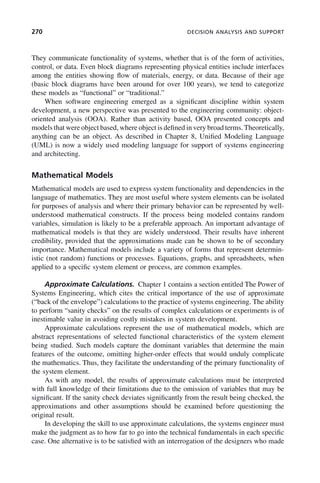270 DECISION ANALYSIS AND SUPPORT
They communicate functionality of systems, whether that is of the form of activities,
control, or data. Even block diagrams representing physical entities include interfaces
among the entities showing flow of materials, energy, or data. Because of their age
(basic block diagrams have been around for over 100 years), we tend to categorize
these models as “functional” or “traditional.”
When software engineering emerged as a significant discipline within system
development, a new perspective was presented to the engineering community: object-
oriented analysis (OOA). Rather than activity based, OOA presented concepts and
models that were object based, where object is defined in very broad terms. Theoretically,
anything can be an object. As described in Chapter 8, Unified Modeling Language
(UML) is now a widely used modeling language for support of systems engineering
and architecting.
Mathematical Models
Mathematical models are used to express system functionality and dependencies in the
language of mathematics. They are most useful where system elements can be isolated
for purposes of analysis and where their primary behavior can be represented by well-
understood mathematical constructs. If the process being modeled contains random
variables, simulation is likely to be a preferable approach. An important advantage of
mathematical models is that they are widely understood. Their results have inherent
credibility, provided that the approximations made can be shown to be of secondary
importance. Mathematical models include a variety of forms that represent determin-
istic (not random) functions or processes. Equations, graphs, and spreadsheets, when
applied to a specific system element or process, are common examples.
Approximate Calculations. Chapter 1 contains a section entitled The Power of
Systems Engineering, which cites the critical importance of the use of approximate
(“back of the envelope”) calculations to the practice of systems engineering. The ability
to perform “sanity checks” on the results of complex calculations or experiments is of
inestimable value in avoiding costly mistakes in system development.
Approximate calculations represent the use of mathematical models, which are
abstract representations of selected functional characteristics of the system element
being studied. Such models capture the dominant variables that determine the main
features of the outcome, omitting higher-order effects that would unduly complicate
the mathematics. Thus, they facilitate the understanding of the primary functionality of
the system element.
As with any model, the results of approximate calculations must be interpreted
with full knowledge of their limitations due to the omission of variables that may be
significant. If the sanity check deviates significantly from the result being checked, the
approximations and other assumptions should be examined before questioning the
original result.
In developing the skill to use approximate calculations, the systems engineer must
make the judgment as to how far to go into the technical fundamentals in each specific
case. One alternative is to be satisfied with an interrogation of the designers who made
c09.indd 270
c09.indd 270 2/8/2011 11:05:15 AM
2/8/2011 11:05:15 AM
 