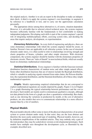 MODELING FOR DECISIONS 271
the original analysis. Another is to ask an expert in the discipline to make an indepen-
dent check. A third is to apply the systems engineer’s own knowledge, to augment it
by reference to a handbook or text, and to carry out the approximate calculation
personally.
The appropriate choice among these alternatives is, of course, situation dependent.
However, it is advisable that in selected critical technical areas, the systems engineer
becomes sufficiently familiar with the fundamentals to feel comfortable in making
independent judgments. Developing such skills is part of the systems engineer’s special
role of integrating multidisciplinary efforts, assessing system risks, and deciding the
areas that require analysis, development, or experimentation.
Elementary Relationships. In every field of engineering and physics, there are
some elementary relationships with which the systems engineer should be aware, or
familiar. Newton’s laws are applicable in all vehicular systems. In the case of structural
elements under stress, it is often useful to refer to relationships involving strength and
elastic properties of beams, cylinders, and other simple structures. With electronic
components, the systems engineer should be familiar with the elementary properties of
electronic circuits. There are “rules of thumb” in most technical fields, which are usually
based on elementary mathematical relationships.
Statistical Distributions. Every engineer is familiar with the Gaussian (normal)
distribution function characteristic of random noise and other simple natural effects.
Some other distribution functions that are of interest include the Rayleigh distribution,
which is valuable in analyzing signals returned from radar clutter, the Poisson distribu-
tion, the exponential distribution, and the binomial distribution; all of these obey simple
mathematical equations.
Graphs. Models representing empirical relationships that do not correspond to
explicit mathematical equations are usually depicted by graphs. Figure 2.1a in Chapter
2 is a graph illustrating the typical relationship between performance and the cost to
develop it. Such models are mainly used to communicate qualitative concepts, although
test data plotted in the form of a graph can show a quantitative relationship. Bar charts,
such as one showing the variations in production by month, or the cost of alternative
products, are also models that serve to communicate relationships in a more effective
manner than by a list of numbers.
Physical Models
Physical models directly reflect some or most of the physical characteristics of an actual
system or system element under study. In that sense, they are the least abstract and
therefore the most easily understood type of modeling. Physical models, however, are
by definition simplifications of the modeled articles. They may embody only a part of
the total product; they may be scaled-down versions or developmental prototypes. Such
models have multiple uses throughout the development cycle, as illustrated by the
examples described next.
c09.indd 271
c09.indd 271 2/8/2011 11:05:15 AM
2/8/2011 11:05:15 AM
 