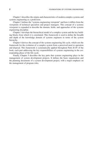 2 FOUNDATIONS OF SYSTEMS ENGINEERING
Chapter 1 describes the origins and characteristics of modern complex systems and
systems engineering as a profession.
Chapter 2 defines the “systems engineering viewpoint” and how it differs from the
viewpoints of technical specialists and project managers. This concept of a systems
viewpoint is expanded to describe the domain, fields, and approaches of the systems
engineering discipline.
Chapter 3 develops the hierarchical model of a complex system and the key build-
ing blocks from which it is constituted. This framework is used to define the breadth
and depth of the knowledge domain of systems engineers in terms of the system
hierarchy.
Chapter 4 derives the concept of the systems engineering life cycle, which sets the
framework for the evolution of a complex system from a perceived need to operation
and disposal. This framework is systematically applied throughout Parts II–IV of the
book, each part addressing the key responsibilities of systems engineering in the cor-
responding phase of the life cycle.
Finally, Chapter 5 describes the key parts that systems engineering plays in the
management of system development projects. It defines the basic organization and
the planning documents of a system development project, with a major emphasis on
the management of program risks.
p01.indd 2
p01.indd 2 2/9/2011 4:16:37 PM
2/9/2011 4:16:37 PM
 