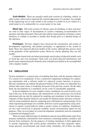 272 DECISION ANALYSIS AND SUPPORT
Scale Models. These are (usually) small-scale versions of a building, vehicle, or
other system, often used to represent the external appearance of a product. An example
of the engineering use of scale models is the testing of a model of an air vehicle in a
wind tunnel or of a submersible in a water tunnel or tow tank.
Mock-Ups. Full-scale versions of vehicles, parts of a building, or other structures
are used in later stages of development of systems containing accommodation for
operators and other personnel. These provide realistic representations of human–system
interfaces to validate or possibly to modify their design prior to a detailed design of
the interfaces.
Prototypes. Previous chapters have discussed the construction and testing of
development, engineering, and product prototypes, as appropriate to the system in
hand. These also represent physical models of the system, although they possess most
of the properties of the operational system. However, strictly speaking, they are still
models.
Computer-based tools are being increasingly used in place of physical models such
as mock-ups and even prototypes. Such tools can detect physical interferences and
permit many engineering tasks formerly done with physical models to be accomplished
with computer models.
9.4 SIMULATION
System simulation is a general type of modeling that deals with the dynamic behavior
of a system or its components. It uses a numerical computation technique for conduct-
ing experiments with a software model of a physical system, function, or process.
Because simulation can embody the physical features of the system, it is inherently less
abstract than many forms of modeling discussed in the previous section. On the other
hand, the development of a simulation can be a task of considerable magnitude.
In the development of a new complex system, simulations are used at nearly every
step of the way. In the early phases, the characteristics of the system have not yet been
determined and can only be explored by modeling and simulation. In the later phases,
estimates of their dynamic behavior can usually be obtained earlier and more economi-
cally by using simulations than by conducting tests with hardware and prototypes. Even
when engineering prototypes are available, field tests can be augmented by using simu-
lations to explore system behavior under a greater variety of conditions. Simulations
are also used extensively to generate synthetic system environmental inputs for test
purposes. Thus, in every phase of system development, simulations must be considered
as potential development tools.
There are many different types of simulations and one must differentiate static from
dynamic simulations, deterministic from stochastic (containing random variables), and
discrete from continuous. For the purposes of relating simulations to their application
to systems engineering, this section groups simulations into four categories: opera-
tional, physical, environmental, and virtual reality simulation. All of these are either
c09.indd 272
c09.indd 272 2/8/2011 11:05:15 AM
2/8/2011 11:05:15 AM
 