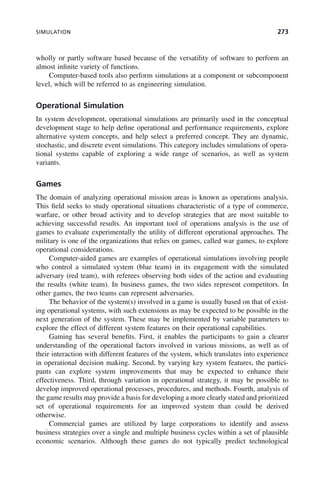 SIMULATION 273
wholly or partly software based because of the versatility of software to perform an
almost infinite variety of functions.
Computer-based tools also perform simulations at a component or subcomponent
level, which will be referred to as engineering simulation.
Operational Simulation
In system development, operational simulations are primarily used in the conceptual
development stage to help define operational and performance requirements, explore
alternative system concepts, and help select a preferred concept. They are dynamic,
stochastic, and discrete event simulations. This category includes simulations of opera-
tional systems capable of exploring a wide range of scenarios, as well as system
variants.
Games
The domain of analyzing operational mission areas is known as operations analysis.
This field seeks to study operational situations characteristic of a type of commerce,
warfare, or other broad activity and to develop strategies that are most suitable to
achieving successful results. An important tool of operations analysis is the use of
games to evaluate experimentally the utility of different operational approaches. The
military is one of the organizations that relies on games, called war games, to explore
operational considerations.
Computer-aided games are examples of operational simulations involving people
who control a simulated system (blue team) in its engagement with the simulated
adversary (red team), with referees observing both sides of the action and evaluating
the results (white team). In business games, the two sides represent competitors. In
other games, the two teams can represent adversaries.
The behavior of the system(s) involved in a game is usually based on that of exist-
ing operational systems, with such extensions as may be expected to be possible in the
next generation of the system. These may be implemented by variable parameters to
explore the effect of different system features on their operational capabilities.
Gaming has several benefits. First, it enables the participants to gain a clearer
understanding of the operational factors involved in various missions, as well as of
their interaction with different features of the system, which translates into experience
in operational decision making. Second, by varying key system features, the partici-
pants can explore system improvements that may be expected to enhance their
effectiveness. Third, through variation in operational strategy, it may be possible to
develop improved operational processes, procedures, and methods. Fourth, analysis of
the game results may provide a basis for developing a more clearly stated and prioritized
set of operational requirements for an improved system than could be derived
otherwise.
Commercial games are utilized by large corporations to identify and assess
business strategies over a single and multiple business cycles within a set of plausible
economic scenarios. Although these games do not typically predict technological
c09.indd 273
c09.indd 273 2/8/2011 11:05:15 AM
2/8/2011 11:05:15 AM
 