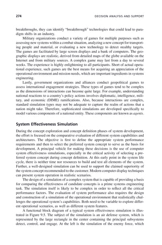 274 DECISION ANALYSIS AND SUPPORT
breakthroughs, they can identify “breakthrough” technologies that could lead to para-
digm shifts in an industry.
Military organizations conduct a variety of games for multiple purposes such as
assessing new systems within a combat situation, analyzing a new concept for transport-
ing people and material, or evaluating a new technology to detect stealthy targets.
The games are facilitated by large screen displays and a bank of computers. The geo-
graphic displays are realistic, derived from detailed maps of the globe available on the
Internet and from military sources. A complex game may last from a day to several
weeks. The experience is highly enlightening to all participants. Short of actual opera-
tional experience, such games are the best means for acquiring an appreciation of the
operational environment and mission needs, which are important ingredients in systems
engineering.
Lastly, government organizations and alliances conduct geopolitical games to
assess international engagement strategies. These types of games tend to be complex
as the dimensions of interactions can become quite large. For example, understanding
national reactions to a country’s policy actions involves diplomatic, intelligence, mili-
tary, and economic (DIME) ramifications. Also, because interactions are complex,
standard simulation types may not be adequate to capture the realm of actions that a
nation might take. Therefore, sophisticated simulations are developed specifically to
model various components of a national entity. These components are known as agents.
System Effectiveness Simulation
During the concept exploration and concept definition phases of system development,
the effort is focused on the comparative evaluation of different system capabilities and
architectures. The objective is first to define the appropriate system performance
requirements and then to select the preferred system concept to serve as the basis for
development. A principal vehicle for making these decisions is the use of computer
system effectiveness simulations, especially in the critical activity of selecting a pre-
ferred system concept during concept definition. At this early point in the system life
cycle, there is neither time nor resources to build and test all elements of the system.
Further, a well-designed simulation can be used to support the claimed superiority of
the system concept recommended to the customer. Modern computer display techniques
can present system operation in realistic scenarios.
The design of a simulation of a complex system that is capable of providing a basis
for comparing the effectiveness of candidate concepts is a prime systems engineering
task. The simulation itself is likely to be complex in order to reflect all the critical
performance factors. The evaluation of system performance also requires the design
and construction of a simulation of the operational environment that realistically chal-
lenges the operational system’s capabilities. Both need to be variable to explore differ-
ent operational scenarios, as well as different system features.
A functional block diagram of a typical system effectiveness simulation is illus-
trated in Figure 9.5. The subject of the simulation is an air defense system, which is
represented by the large rectangle in the center containing the principal subsystems
detect, control, and engage. At the left is the simulation of the enemy force, which
c09.indd 274
c09.indd 274 2/8/2011 11:05:15 AM
2/8/2011 11:05:15 AM
 