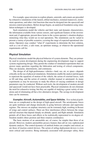 276 DECISION ANALYSIS AND SUPPORT
For example, space missions to explore planets, asteroids, and comets are preceded
by exhaustive simulations of the launch, orbital mechanics, terminal maneuvers, instru-
ment operations, and other vital functions that must be designed into the spacecraft and
mission control procedures. Before design begins, an analytical foundation using simu-
lation techniques is developed.
Such simulations model the vehicles and their static and dynamic characteristics,
the information available from various sensors, and significant features of the environ-
ment and, if appropriate, present these items to the system operator’s situation displays
mimicking what they would see in real operations. The simulations can be varied to
present a variety of possible scenarios, covering the range of expected operational situ-
ations. Operators may conduct “what if” experiments to determine the best solution,
such as a set of rules, a safe route, an optimum strategy, or whatever the operational
requirements call for.
Physical Simulation
Physical simulations model the physical behavior of system elements. They are primar-
ily used in system development during the engineering development stage to support
systems engineering design. They permit the conduct of simulated experiments that can
answer many questions regarding the fabrication and testing of critical components.
They are dynamic, deterministic, and continuous.
The design of all high-performance vehicles—land, sea, air, or space—depends
critically on the use of physical simulations. Simulations enable the analyst and designer
to represent the equations of motion of the vehicle, the action of external forces, such
as lift and drag, and the action of controls, whether manual or automated. As many
experiments as may be necessary to study the effects of varying conditions or design
parameters may be conducted. Without such tools, the development of modern aircraft
and spacecraft would not have been practicable. Physical simulations do not eliminate
the need for exhaustive testing, but they are capable of studying a great variety of situ-
ations and of eliminating all but a few alternative designs. The savings in development
time can be enormous.
Examples: Aircraft, Automobiles, and Space Vehicles. Few technical prob-
lems are as complicated as the design of high-speed aircraft. The aerodynamic forces
are quite nonlinear and change drastically in going between subsonic and supersonic
regimes. The stresses on airplane structures can be extremely high, resulting in flexure
of wings and control surfaces. There are flow interference effects between the wings
and tail structure that depend sharply on altitude, speed, and flight attitude. Simulation
permits all of these forces and effects to be realistically represented in six-degree-of-
freedom models (three position and three rotation coordinates).
The basic motions of an automobile are, of course, far simpler than those of an
aircraft. However, modern automobiles possess features that call on very sophisticated
dynamic analysis. The control dynamics of antilock brakes are complex and critical, as
are those of traction control devices. The action of airbag deployment devices is even
more critical and sensitive. Being intimately associated with passenger safety, these
c09.indd 276
c09.indd 276 2/8/2011 11:05:15 AM
2/8/2011 11:05:15 AM
 
