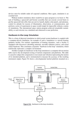 SIMULATION 277
devices must be reliable under all expected conditions. Here again, simulation is an
essential tool.
Without modern simulation, there would be no space program as we know it. The
task of building a spacecraft and booster assembly that can execute several burns to
put the spacecraft into orbit, that can survive launch, deploy solar panels, and antennae,
control its attitude for reasons of illumination, observation, or communication, and
perform a series of experiments in space would simply be impossible without a variety
of simulations. The international space station program achieved remarkable sustain-
ability as each mission was simulated and rehearsed to near perfection.
Hardware-in-the-Loop Simulation
This is a form of physical simulation in which actual system hardware is coupled with
a computer-driven simulation. An example of such a simulation is a missile homing
guidance facility. For realistic experiments of homing dynamics, such a facility is
equipped with microwave absorbing materials, movable radiation sources, and actual
seeker hardware. This constitutes a dynamic “hardware-in-the-loop” simulation, which
realistically represents a complex environment.
Another example of a hardware-in-the-loop simulation is a computer-driven motion
table used in the development testing of inertial components and platforms. The table
is caused to subject the components to movement and vibration representing the motion
of its intended platform, and is instrumented to measure the accuracy of the resulting
instrument output. Figure 9.6 shows a developmental inertial platform mounted on a
Figure 9.6. Hardware-in-the-loop simulation.
Inertial
Components
Inertial Data
Table Drive
Control
Motion
Table
Drive
Power
Motion Data
Comparator
Control Results
Motion
Simulation
Operator
c09.indd 277
c09.indd 277 2/8/2011 11:05:15 AM
2/8/2011 11:05:15 AM
 