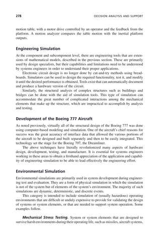 278 DECISION ANALYSIS AND SUPPORT
motion table, with a motor drive controlled by an operator and the feedback from the
platform. A motion analyzer compares the table motion with the inertial platform
outputs.
Engineering Simulation
At the component and subcomponent level, there are engineering tools that are exten-
sions of mathematical models, described in the previous section. These are primarily
used by design specialists, but their capabilities and limitations need to be understood
by systems engineers in order to understand their proper applications.
Electronic circuit design is no longer done by cut-and-try methods using bread-
boards. Simulators can be used to design the required functionality, test it, and modify
it until the desired performance is obtained. Tools exist that can automatically document
and produce a hardware version of the circuit.
Similarly, the structural analysis of complex structures such as buildings and
bridges can be done with the aid of simulation tools. This type of simulation can
accommodate the great number of complicated interactions among the mechanical
elements that make up the structure, which are impractical to accomplish by analysis
and testing.
Development of the Boeing 777 Aircraft
As noted previously, virtually all of the structural design of the Boeing 777 was done
using computer-based modeling and simulation. One of the aircraft’s chief reasons for
success was the great accuracy of interface data that allowed the various portions of
the aircraft to be designed and built separately and then to be easily integrated. This
technology set the stage for the Boeing 797, the Dreamliner.
The above techniques have literally revolutionized many aspects of hardware
design, development, testing, and manufacture. It is essential for systems engineers
working in these areas to obtain a firsthand appreciation of the application and capabil-
ity of engineering simulation to be able to lead effectively the engineering effort.
Environmental Simulation
Environmental simulations are primarily used in system development during engineer-
ing test and evaluation. They are a form of physical simulation in which the simulation
is not of the system but of elements of the system’s environment. The majority of such
simulations are dynamic, deterministic, and discrete events.
This category is intended to include simulation of (usually hazardous) operating
environments that are difficult or unduly expensive to provide for validating the design
of systems or system elements, or that are needed to support system operation. Some
examples follow.
Mechanical Stress Testing. System or system elements that are designed to
survive harsh environments during their operating life, such as missiles, aircraft systems,
c09.indd 278
c09.indd 278 2/8/2011 11:05:16 AM
2/8/2011 11:05:16 AM
 