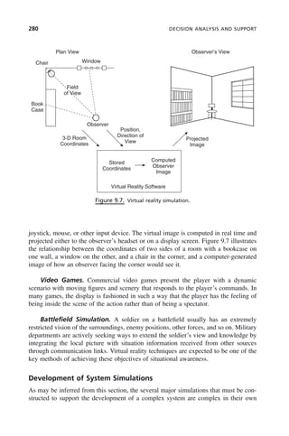 280 DECISION ANALYSIS AND SUPPORT
joystick, mouse, or other input device. The virtual image is computed in real time and
projected either to the observer’s headset or on a display screen. Figure 9.7 illustrates
the relationship between the coordinates of two sides of a room with a bookcase on
one wall, a window on the other, and a chair in the corner, and a computer-generated
image of how an observer facing the corner would see it.
Video Games. Commercial video games present the player with a dynamic
scenario with moving figures and scenery that responds to the player’s commands. In
many games, the display is fashioned in such a way that the player has the feeling of
being inside the scene of the action rather than of being a spectator.
Battlefield Simulation. A soldier on a battlefield usually has an extremely
restricted vision of the surroundings, enemy positions, other forces, and so on. Military
departments are actively seeking ways to extend the soldier’s view and knowledge by
integrating the local picture with situation information received from other sources
through communication links. Virtual reality techniques are expected to be one of the
key methods of achieving these objectives of situational awareness.
Development of System Simulations
As may be inferred from this section, the several major simulations that must be con-
structed to support the development of a complex system are complex in their own
Figure 9.7. Virtual reality simulation.
Plan View Observer’s View
Window
Chair
Book
Case
Field
of View
Observer
3-D Room
Coordinates
Position,
Direction of
View
Projected
Image
Stored
Coordinates
Computed
Observer
Image
Virtual Reality Software
c09.indd 280
c09.indd 280 2/8/2011 11:05:16 AM
2/8/2011 11:05:16 AM
 