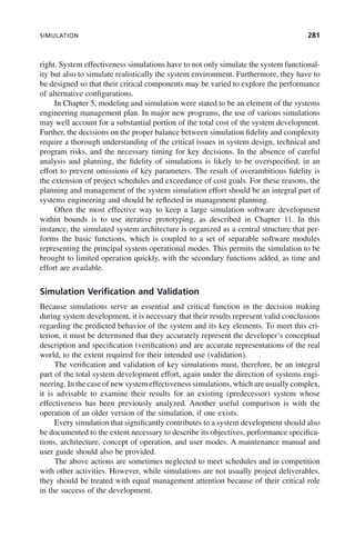SIMULATION 281
right. System effectiveness simulations have to not only simulate the system functional-
ity but also to simulate realistically the system environment. Furthermore, they have to
be designed so that their critical components may be varied to explore the performance
of alternative configurations.
In Chapter 5, modeling and simulation were stated to be an element of the systems
engineering management plan. In major new programs, the use of various simulations
may well account for a substantial portion of the total cost of the system development.
Further, the decisions on the proper balance between simulation fidelity and complexity
require a thorough understanding of the critical issues in system design, technical and
program risks, and the necessary timing for key decisions. In the absence of careful
analysis and planning, the fidelity of simulations is likely to be overspecified, in an
effort to prevent omissions of key parameters. The result of overambitious fidelity is
the extension of project schedules and exceedance of cost goals. For these reasons, the
planning and management of the system simulation effort should be an integral part of
systems engineering and should be reflected in management planning.
Often the most effective way to keep a large simulation software development
within bounds is to use iterative prototyping, as described in Chapter 11. In this
instance, the simulated system architecture is organized as a central structure that per-
forms the basic functions, which is coupled to a set of separable software modules
representing the principal system operational modes. This permits the simulation to be
brought to limited operation quickly, with the secondary functions added, as time and
effort are available.
Simulation Verification and Validation
Because simulations serve an essential and critical function in the decision making
during system development, it is necessary that their results represent valid conclusions
regarding the predicted behavior of the system and its key elements. To meet this cri-
terion, it must be determined that they accurately represent the developer’s conceptual
description and specification (verification) and are accurate representations of the real
world, to the extent required for their intended use (validation).
The verification and validation of key simulations must, therefore, be an integral
part of the total system development effort, again under the direction of systems engi-
neering. In the case of new system effectiveness simulations, which are usually complex,
it is advisable to examine their results for an existing (predecessor) system whose
effectiveness has been previously analyzed. Another useful comparison is with the
operation of an older version of the simulation, if one exists.
Every simulation that significantly contributes to a system development should also
be documented to the extent necessary to describe its objectives, performance specifica-
tions, architecture, concept of operation, and user modes. A maintenance manual and
user guide should also be provided.
The above actions are sometimes neglected to meet schedules and in competition
with other activities. However, while simulations are not usually project deliverables,
they should be treated with equal management attention because of their critical role
in the success of the development.
c09.indd 281
c09.indd 281 2/8/2011 11:05:16 AM
2/8/2011 11:05:16 AM
 