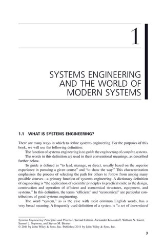 3
1.1 WHAT IS SYSTEMS ENGINEERING?
There are many ways in which to define systems engineering. For the purposes of this
book, we will use the following definition:
The function of systems engineering is to guide the engineering of complex systems.
The words in this definition are used in their conventional meanings, as described
further below.
To guide is defined as “to lead, manage, or direct, usually based on the superior
experience in pursuing a given course” and “to show the way.” This characterization
emphasizes the process of selecting the path for others to follow from among many
possible courses—a primary function of systems engineering. A dictionary definition
of engineering is “the application of scientific principles to practical ends; as the design,
construction and operation of efficient and economical structures, equipment, and
systems.” In this definition, the terms “efficient” and “economical” are particular con-
tributions of good systems engineering.
The word “system,” as is the case with most common English words, has a
very broad meaning. A frequently used definition of a system is “a set of interrelated
1
SYSTEMS ENGINEERING
AND THE WORLD OF
MODERN SYSTEMS
Systems Engineering Principles and Practice, Second Edition. Alexander Kossiakoff, William N. Sweet,
Samuel J. Seymour, and Steven M. Biemer
© 2011 by John Wiley & Sons, Inc. Published 2011 by John Wiley & Sons, Inc.
c01.indd 3
c01.indd 3 2/8/2011 11:04:29 AM
2/8/2011 11:04:29 AM
 