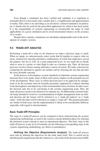 282 DECISION ANALYSIS AND SUPPORT
Even though a simulation has been verified and validated, it is important to
remember that it is necessarily only a model, that is, a simplification and approximation
to reality. Thus, there is no such thing as an absolutely validated simulation. In particu-
lar, it should only be used for the prescribed application for which it has been tested.
It is the responsibility of systems engineering to circumscribe the range of valid
applicability of a given simulation and to avoid unwarranted reliance on the accuracy
of its results.
Despite these cautions, simulations are absolutely indispensable tools in the devel-
opment of complex systems.
9.5 TRADE-OFF ANALYSIS
Performing a trade-off is what we do whenever we make a decision, large or small.
When we speak, we subconsciously select words that fit together to express what we
mean, instinctively rejecting alternative combinations of words that might have served
the purpose, but not as well. At a more purposeful level, we use trade-offs to decide
what to wear to a picnic or what flight to take on a business trip. Thus, all decision
processes involve choices among alternative courses of action. We make a decision by
comparing the alternatives against one another and by choosing the one that provides
the most desirable outcome.
In the process of developing a system, hundreds of important systems engineering
decisions have to be made, many of them with serious impacts on the potential success
of the development. Those cases in which decisions have to be approved by manage-
ment or by the customer must be formally presented, supported by evidence attesting
to the thoroughness and objectivity of the recommended course of action. In other cases,
the decision only has to be convincing to the systems engineering team. Thus, the
trade-off process needs to be tailored to its ultimate use. To differentiate a formal trade-
off study intended to result in a recommendation to higher management from an infor-
mal decision aid, the former will be referred to as a “trade-off analysis” or a “trade
study,” while the latter will be referred to as simply a “trade-off.” The general principles
are similar in both cases, but the implementation is likely to be considerably different,
especially with regard to documentation.
Basic Trade-Off Principles
The steps in a trade-off process can be compared to those characterizing the systems
engineering methodology, as used in the systems concept definition phase for selecting
the preferred system concept to meet an operational objective. The basic steps in the
trade-off process at any level of formality are the following (corresponding steps in the
systems engineering methodology are shown in parentheses).
Defining the Objective (Requirements Analysis). The trade-off process
must start by defining the objectives for the trade study itself. This is carried out by
identifying the requirements that the solution (i.e., the result of the decision) must fulfill.
c09.indd 282
c09.indd 282 2/8/2011 11:05:16 AM
2/8/2011 11:05:16 AM
 