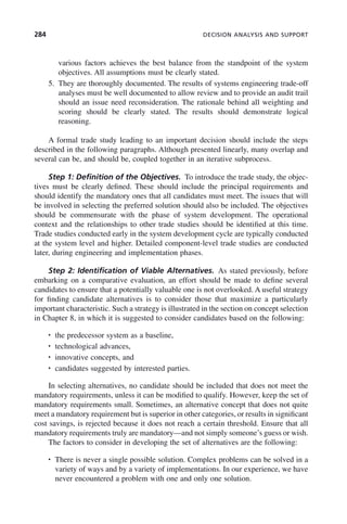 284 DECISION ANALYSIS AND SUPPORT
various factors achieves the best balance from the standpoint of the system
objectives. All assumptions must be clearly stated.
5. They are thoroughly documented. The results of systems engineering trade-off
analyses must be well documented to allow review and to provide an audit trail
should an issue need reconsideration. The rationale behind all weighting and
scoring should be clearly stated. The results should demonstrate logical
reasoning.
A formal trade study leading to an important decision should include the steps
described in the following paragraphs. Although presented linearly, many overlap and
several can be, and should be, coupled together in an iterative subprocess.
Step 1: Definition of the Objectives. To introduce the trade study, the objec-
tives must be clearly defined. These should include the principal requirements and
should identify the mandatory ones that all candidates must meet. The issues that will
be involved in selecting the preferred solution should also be included. The objectives
should be commensurate with the phase of system development. The operational
context and the relationships to other trade studies should be identified at this time.
Trade studies conducted early in the system development cycle are typically conducted
at the system level and higher. Detailed component-level trade studies are conducted
later, during engineering and implementation phases.
Step 2: Identification of Viable Alternatives. As stated previously, before
embarking on a comparative evaluation, an effort should be made to define several
candidates to ensure that a potentially valuable one is not overlooked. A useful strategy
for finding candidate alternatives is to consider those that maximize a particularly
important characteristic. Such a strategy is illustrated in the section on concept selection
in Chapter 8, in which it is suggested to consider candidates based on the following:
• the predecessor system as a baseline,
• technological advances,
• innovative concepts, and
• candidates suggested by interested parties.
In selecting alternatives, no candidate should be included that does not meet the
mandatory requirements, unless it can be modified to qualify. However, keep the set of
mandatory requirements small. Sometimes, an alternative concept that does not quite
meet a mandatory requirement but is superior in other categories, or results in significant
cost savings, is rejected because it does not reach a certain threshold. Ensure that all
mandatory requirements truly are mandatory—and not simply someone’s guess or wish.
The factors to consider in developing the set of alternatives are the following:
• There is never a single possible solution. Complex problems can be solved in a
variety of ways and by a variety of implementations. In our experience, we have
never encountered a problem with one and only one solution.
c09.indd 284
c09.indd 284 2/8/2011 11:05:16 AM
2/8/2011 11:05:16 AM
 