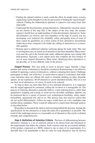 TRADE-OFF ANALYSIS 285
• Finding the optimal solution is rarely worth the effort. In simple terms, systems
engineering can be thought of as the art and science of finding the “good enough”
solution. Finding the mathematical optimum is expensive and many times near
impossible.
• Understand the discriminators among alternatives. Although the selection criteria
are not chosen at this step (this is the subject of the next step), the systems
engineer should have an understanding of what discriminates alternatives. Some
discriminators are obvious and exist regardless of the type of system you are
developing: cost, technical risk, reliability, safety, and quality. Even of some of
these cannot be quantified, yet a basic notion of how alternatives discriminate
within these basic categories will enable the culling of alternatives to a reason-
able quantity.
• Remain open to additional solutions surfacing during the trade study. This step
is not forgotten once an initial set of alternatives has been identified. Many times,
even near the end of the formal trade study, additional options may emerge that
hold promise. Typically, a new option arises that combines the best features of
two or more original alternatives. Many times, identifying these alternatives is
not possible, or at least difficult, early in the process.
Staged Process. This step tends to occur in discrete stages. Initially, a large
number and variety of alternatives should be considered. Brainstorming is one effective
method of capturing a variety of alternatives, without evaluating their merits. Challenge
participants to think “out of the box” to ensure that no option is overlooked. And while
some ridiculous ideas are offered, this tends to stimulate thinking on other, plausible
options. In our experience, 40–50 alternatives can be identified initially. This set is not
our final set of alternatives, of course. It needs to be reduced.
As long as there are more than three to five potential alternatives, it is suggested
that the staged approach be continued, culling the set down to a manageable set. The
process of reducing alternatives generally follows a rank-ordering process, rather than
quantitative weighing and scoring, to weed out less desirable candidates. Options can
be dismissed due to a variety of reasons: cost, technological feasibility, safety, manu-
facturability, operational risk, and so on. This process may also uncover criteria that
are not useful differentiators. Follow-on stages would focus on a few candidates that
include likely candidates. These would be subjected to a much more thorough analysis
as described below.
Remember to document the choices and reasoning behind the decision. Include the
specifications for the alternatives to make the trade-off as quantitative as possible. The
result of this multistage process is a reasonable set of alternatives that can be evaluated
formally and comprehensively.
Step 3: Definition of Selection Criteria. The basis of differentiating between
alternative solutions is a set of selection criteria to be chosen from and referenced to
the requirements that define the solution. Each criterion must be an essential attribute
of the product, expressed as a MOE, related to one or more of its requirements. It is
desirable that it be quantifiable so that its value for each alternative may be derived
c09.indd 285
c09.indd 285 2/8/2011 11:05:16 AM
2/8/2011 11:05:16 AM
 