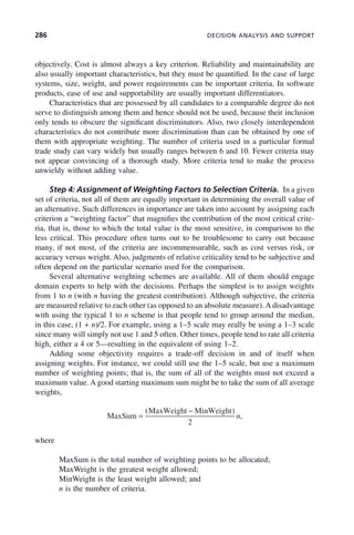 286 DECISION ANALYSIS AND SUPPORT
objectively. Cost is almost always a key criterion. Reliability and maintainability are
also usually important characteristics, but they must be quantified. In the case of large
systems, size, weight, and power requirements can be important criteria. In software
products, ease of use and supportability are usually important differentiators.
Characteristics that are possessed by all candidates to a comparable degree do not
serve to distinguish among them and hence should not be used, because their inclusion
only tends to obscure the significant discriminators. Also, two closely interdependent
characteristics do not contribute more discrimination than can be obtained by one of
them with appropriate weighting. The number of criteria used in a particular formal
trade study can vary widely but usually ranges between 6 and 10. Fewer criteria may
not appear convincing of a thorough study. More criteria tend to make the process
unwieldy without adding value.
Step 4: Assignment of Weighting Factors to Selection Criteria. In a given
set of criteria, not all of them are equally important in determining the overall value of
an alternative. Such differences in importance are taken into account by assigning each
criterion a “weighting factor” that magnifies the contribution of the most critical crite-
ria, that is, those to which the total value is the most sensitive, in comparison to the
less critical. This procedure often turns out to be troublesome to carry out because
many, if not most, of the criteria are incommensurable, such as cost versus risk, or
accuracy versus weight. Also, judgments of relative criticality tend to be subjective and
often depend on the particular scenario used for the comparison.
Several alternative weighting schemes are available. All of them should engage
domain experts to help with the decisions. Perhaps the simplest is to assign weights
from 1 to n (with n having the greatest contribution). Although subjective, the criteria
are measured relative to each other (as opposed to an absolute measure). A disadvantage
with using the typical 1 to n scheme is that people tend to group around the median,
in this case, (1 + n)/2. For example, using a 1–5 scale may really be using a 1–3 scale
since many will simply not use 1 and 5 often. Other times, people tend to rate all criteria
high, either a 4 or 5—resulting in the equivalent of using 1–2.
Adding some objectivity requires a trade-off decision in and of itself when
assigning weights. For instance, we could still use the 1–5 scale, but use a maximum
number of weighting points; that is, the sum of all of the weights must not exceed a
maximum value. A good starting maximum sum might be to take the sum of all average
weights,
MaxSum
MaxWeight MinWeight
=
−
( )
,
2
n
where
MaxSum is the total number of weighting points to be allocated;
MaxWeight is the greatest weight allowed;
MinWeight is the least weight allowed; and
n is the number of criteria.
c09.indd 286
c09.indd 286 2/8/2011 11:05:16 AM
2/8/2011 11:05:16 AM
 