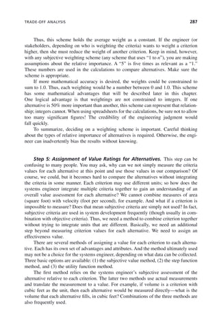 TRADE-OFF ANALYSIS 287
Thus, this scheme holds the average weight as a constant. If the engineer (or
stakeholders, depending on who is weighting the criteria) wants to weight a criterion
higher, then she must reduce the weight of another criterion. Keep in mind, however,
with any subjective weighting scheme (any scheme that uses “1 to n”), you are making
assumptions about the relative importance. A “5” is five times as relevant as a “1.”
These numbers are used in the calculations to compare alternatives. Make sure the
scheme is appropriate.
If more mathematical accuracy is desired, the weights could be constrained to
sum to 1.0. Thus, each weighting would be a number between 0 and 1.0. This scheme
has some mathematical advantages that will be described later in this chapter.
One logical advantage is that weightings are not constrained to integers. If one
alternative is 50% more important than another, this scheme can represent that relation-
ship; integers cannot. When using spreadsheets for the calculations, be sure not to allow
too many significant figures! The credibility of the engineering judgment would
fall quickly.
To summarize, deciding on a weighting scheme is important. Careful thinking
about the types of relative importance of alternatives is required. Otherwise, the engi-
neer can inadvertently bias the results without knowing.
Step 5: Assignment of Value Ratings for Alternatives. This step can be
confusing to many people. You may ask, why can we not simply measure the criteria
values for each alternative at this point and use those values in our comparison? Of
course, we could, but it becomes hard to compare the alternatives without integrating
the criteria in some manner. Each criterion may use different units; so how does the
systems engineer integrate multiple criteria together to gain an understanding of an
overall value assessment for each alternative? We cannot combine measures of area
(square foot) with velocity (foot per second), for example. And what if a criterion is
impossible to measure? Does that mean subjective criteria are simply not used? In fact,
subjective criteria are used in system development frequently (though usually in com-
bination with objective criteria). Thus, we need a method to combine criterion together
without trying to integrate units that are different. Basically, we need an additional
step beyond measuring criterion values for each alternative. We need to assign an
effectiveness value.
There are several methods of assigning a value for each criterion to each alterna-
tive. Each has its own set of advantages and attributes. And the method ultimately used
may not be a choice for the systems engineer, depending on what data can be collected.
Three basic options are available: (1) the subjective value method, (2) the step function
method, and (3) the utility function method.
The first method relies on the systems engineer’s subjective assessment of the
alternative relative to each criterion. The latter two methods use actual measurements
and translate the measurement to a value. For example, if volume is a criterion with
cubic feet as the unit, then each alternative would be measured directly—what is the
volume that each alternative fills, in cubic feet? Combinations of the three methods are
also frequently used.
c09.indd 287
c09.indd 287 2/8/2011 11:05:16 AM
2/8/2011 11:05:16 AM
 