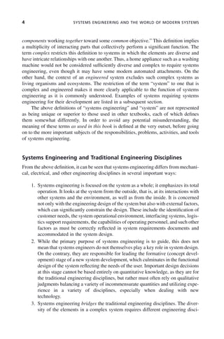 4 SYSTEMS ENGINEERING AND THE WORLD OF MODERN SYSTEMS
components working together toward some common objective.” This definition implies
a multiplicity of interacting parts that collectively perform a significant function. The
term complex restricts this definition to systems in which the elements are diverse and
have intricate relationships with one another. Thus, a home appliance such as a washing
machine would not be considered sufficiently diverse and complex to require systems
engineering, even though it may have some modern automated attachments. On the
other hand, the context of an engineered system excludes such complex systems as
living organisms and ecosystems. The restriction of the term “system” to one that is
complex and engineered makes it more clearly applicable to the function of systems
engineering as it is commonly understood. Examples of systems requiring systems
engineering for their development are listed in a subsequent section.
The above definitions of “systems engineering” and “system” are not represented
as being unique or superior to those used in other textbooks, each of which defines
them somewhat differently. In order to avoid any potential misunderstanding, the
meaning of these terms as used in this book is defined at the very outset, before going
on to the more important subjects of the responsibilities, problems, activities, and tools
of systems engineering.
Systems Engineering and Traditional Engineering Disciplines
From the above definition, it can be seen that systems engineering differs from mechani-
cal, electrical, and other engineering disciplines in several important ways:
1. Systems engineering is focused on the system as a whole; it emphasizes its total
operation. It looks at the system from the outside, that is, at its interactions with
other systems and the environment, as well as from the inside. It is concerned
not only with the engineering design of the system but also with external factors,
which can significantly constrain the design. These include the identification of
customer needs, the system operational environment, interfacing systems, logis-
tics support requirements, the capabilities of operating personnel, and such other
factors as must be correctly reflected in system requirements documents and
accommodated in the system design.
2. While the primary purpose of systems engineering is to guide, this does not
mean that systems engineers do not themselves play a key role in system design.
On the contrary, they are responsible for leading the formative (concept devel-
opment) stage of a new system development, which culminates in the functional
design of the system reflecting the needs of the user. Important design decisions
at this stage cannot be based entirely on quantitative knowledge, as they are for
the traditional engineering disciplines, but rather must often rely on qualitative
judgments balancing a variety of incommensurate quantities and utilizing expe-
rience in a variety of disciplines, especially when dealing with new
technology.
3. Systems engineering bridges the traditional engineering disciplines. The diver-
sity of the elements in a complex system requires different engineering disci-
c01.indd 4
c01.indd 4 2/8/2011 11:04:29 AM
2/8/2011 11:04:29 AM
 