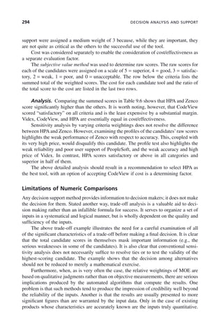 294 DECISION ANALYSIS AND SUPPORT
support were assigned a medium weight of 3 because, while they are important, they
are not quite as critical as the others to the successful use of the tool.
Cost was considered separately to enable the consideration of cost/effectiveness as
a separate evaluation factor.
The subjective value method was used to determine raw scores. The raw scores for
each of the candidates were assigned on a scale of 5 = superior, 4 = good, 3 = satisfac-
tory, 2 = weak, 1 = poor, and 0 = unacceptable. The row below the criteria lists the
summed total of the weighted scores. The cost for each candidate tool and the ratio of
the total score to the cost are listed in the last two rows.
Analysis. Comparing the summed scores in Table 9.6 shows that HPA and Zenco
score significantly higher than the others. It is worth noting, however, that CodeView
scored “satisfactory” on all criteria and is the least expensive by a substantial margin.
Videx, CodeView, and HPA are essentially equal in cost/effectiveness.
Sensitivity analysis by varying criteria weightings does not resolve the difference
between HPA and Zenco. However, examining the profiles of the candidates’raw scores
highlights the weak performance of Zenco with respect to accuracy. This, coupled with
its very high price, would disqualify this candidate. The profile test also highlights the
weak reliability and poor user support of PeopleSoft, and the weak accuracy and high
price of Videx. In contrast, HPA scores satisfactory or above in all categories and
superior in half of them.
The above detailed analysis should result in a recommendation to select HPA as
the best tool, with an option of accepting CodeView if cost is a determining factor.
Limitations of Numeric Comparisons
Any decision support method provides information to decision makers; it does not make
the decision for them. Stated another way, trade-off analysis is a valuable aid to deci-
sion making rather than an infallible formula for success. It serves to organize a set of
inputs in a systematical and logical manner, but is wholly dependent on the quality and
sufficiency of the inputs.
The above trade-off example illustrates the need for a careful examination of all
of the significant characteristics of a trade-off before making a final decision. It is clear
that the total candidate scores in themselves mask important information (e.g., the
serious weaknesses in some of the candidates). It is also clear that conventional sensi-
tivity analysis does not necessarily suffice to resolve ties or to test the validity of the
highest-scoring candidate. The example shows that the decision among alternatives
should not be reduced to merely a mathematical exercise.
Furthermore, when, as is very often the case, the relative weightings of MOE are
based on qualitative judgments rather than on objective measurements, there are serious
implications produced by the automated algorithms that compute the results. One
problem is that such methods tend to produce the impression of credibility well beyond
the reliability of the inputs. Another is that the results are usually presented to more
significant figures than are warranted by the input data. Only in the case of existing
products whose characteristics are accurately known are the inputs truly quantitative.
c09.indd 294
c09.indd 294 2/8/2011 11:05:17 AM
2/8/2011 11:05:17 AM
 