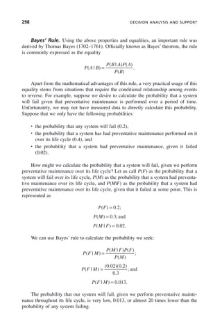 298 DECISION ANALYSIS AND SUPPORT
Bayes’ Rule. Using the above properties and equalities, an important rule was
derived by Thomas Bayes (1702–1761). Officially known as Bayes’ theorem, the rule
is commonly expressed as the equality
P A B
P B A P A
P B
( | )
( | ) ( )
( )
.
=
Apart from the mathematical advantages of this rule, a very practical usage of this
equality stems from situations that require the conditional relationship among events
to reverse. For example, suppose we desire to calculate the probability that a system
will fail given that preventative maintenance is performed over a period of time.
Unfortunately, we may not have measured data to directly calculate this probability.
Suppose that we only have the following probabilities:
• the probability that any system will fail (0.2),
• the probability that a system has had preventative maintenance performed on it
over its life cycle (0.4), and
• the probability that a system had preventative maintenance, given it failed
(0.02).
How might we calculate the probability that a system will fail, given we perform
preventative maintenance over its life cycle? Let us call P(F) as the probability that a
system will fail over its life cycle, P(M) as the probability that a system had preventa-
tive maintenance over its life cycle, and P(M|F) as the probability that a system had
preventative maintenance over its life cycle, given that it failed at some point. This is
represented as
P F
( ) . ;
= 0 2
P M
( ) . ;
= 0 3 and
P M F
( | ) . .
= 0 02
We can use Bayes’ rule to calculate the probability we seek:
P F M
P M F P F
P M
( | )
( | ) ( )
( )
;
=
P F M
( | )
( . )( . )
.
;
=
0 02 0 2
0 3
and
P F M
( | ) . .
= 0 013
The probability that our system will fail, given we perform preventative mainte-
nance throughout its life cycle, is very low, 0.013, or almost 20 times lower than the
probability of any system failing.
c09.indd 298
c09.indd 298 2/8/2011 11:05:17 AM
2/8/2011 11:05:17 AM
 