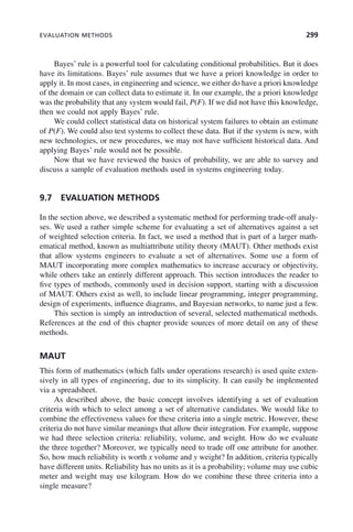EVALUATION METHODS 299
Bayes’ rule is a powerful tool for calculating conditional probabilities. But it does
have its limitations. Bayes’ rule assumes that we have a priori knowledge in order to
apply it. In most cases, in engineering and science, we either do have a priori knowledge
of the domain or can collect data to estimate it. In our example, the a priori knowledge
was the probability that any system would fail, P(F). If we did not have this knowledge,
then we could not apply Bayes’ rule.
We could collect statistical data on historical system failures to obtain an estimate
of P(F). We could also test systems to collect these data. But if the system is new, with
new technologies, or new procedures, we may not have sufficient historical data. And
applying Bayes’ rule would not be possible.
Now that we have reviewed the basics of probability, we are able to survey and
discuss a sample of evaluation methods used in systems engineering today.
9.7 EVALUATION METHODS
In the section above, we described a systematic method for performing trade-off analy-
ses. We used a rather simple scheme for evaluating a set of alternatives against a set
of weighted selection criteria. In fact, we used a method that is part of a larger math-
ematical method, known as multiattribute utility theory (MAUT). Other methods exist
that allow systems engineers to evaluate a set of alternatives. Some use a form of
MAUT incorporating more complex mathematics to increase accuracy or objectivity,
while others take an entirely different approach. This section introduces the reader to
five types of methods, commonly used in decision support, starting with a discussion
of MAUT. Others exist as well, to include linear programming, integer programming,
design of experiments, influence diagrams, and Bayesian networks, to name just a few.
This section is simply an introduction of several, selected mathematical methods.
References at the end of this chapter provide sources of more detail on any of these
methods.
MAUT
This form of mathematics (which falls under operations research) is used quite exten-
sively in all types of engineering, due to its simplicity. It can easily be implemented
via a spreadsheet.
As described above, the basic concept involves identifying a set of evaluation
criteria with which to select among a set of alternative candidates. We would like to
combine the effectiveness values for these criteria into a single metric. However, these
criteria do not have similar meanings that allow their integration. For example, suppose
we had three selection criteria: reliability, volume, and weight. How do we evaluate
the three together? Moreover, we typically need to trade off one attribute for another.
So, how much reliability is worth x volume and y weight? In addition, criteria typically
have different units. Reliability has no units as it is a probability; volume may use cubic
meter and weight may use kilogram. How do we combine these three criteria into a
single measure?
c09.indd 299
c09.indd 299 2/8/2011 11:05:17 AM
2/8/2011 11:05:17 AM
 